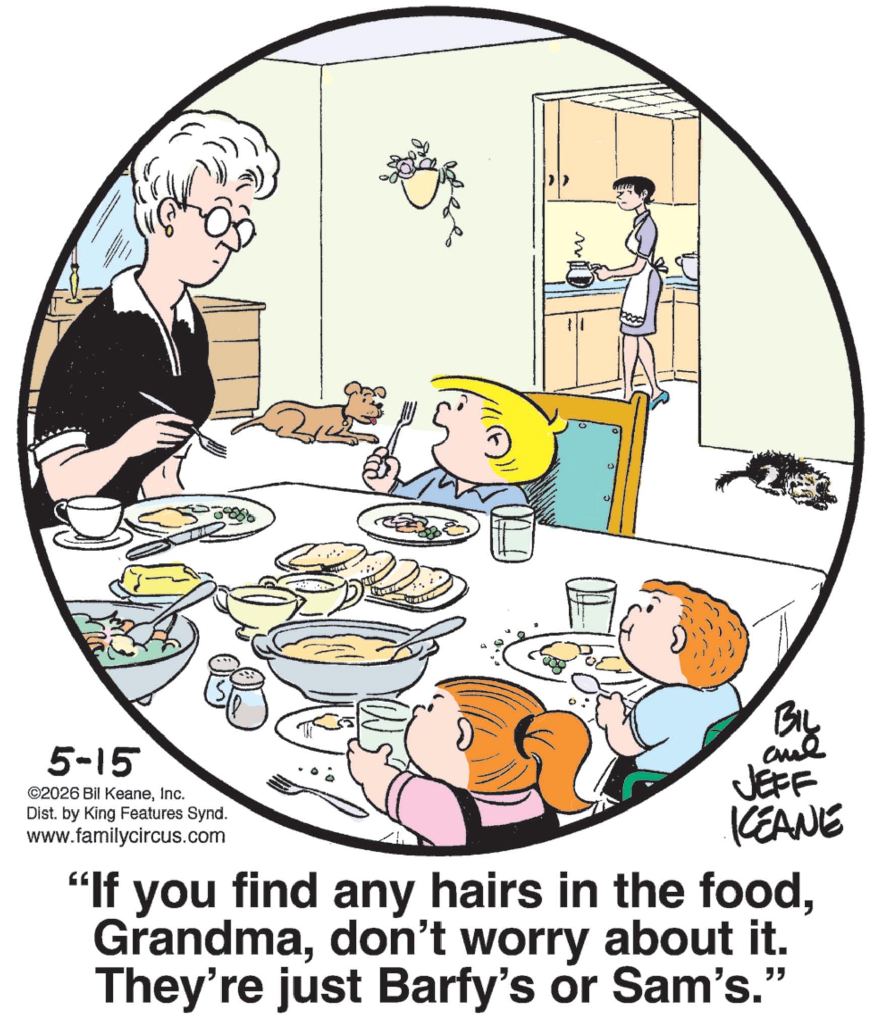 Fiction OCR: C 0 5-15 ©2026 Bil KeaneInc. Dist. by King Features Synd. www.familycircus.com BIL and JEFF KCEANE "If you find any hairs in the fooddon't worry about it. They're just Barfy's or Sam's." C 0 5-15 © 2026 Bil KeaneInc. Dist . by King Features Synd . www.familycircus.com BIL and JEFF KCEANE " If you find any hairs in the fooddon't worry about it . They're just Barfy's or Sam's . "