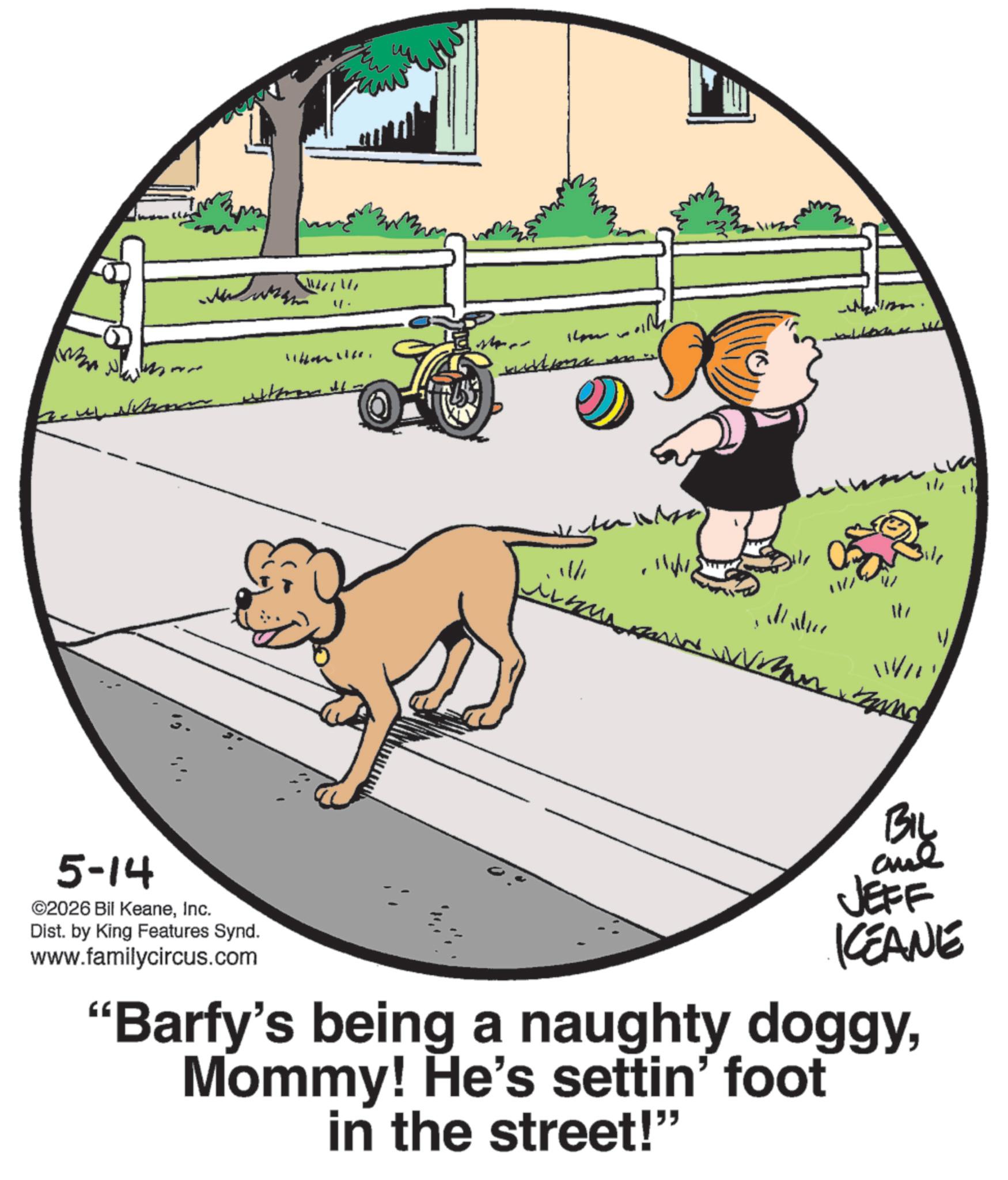 Pet Supply OCR: 5-14 ©2026 Bil KeaneInc. ??????? 4. Dist. by King Features Synd. www.familycircus.com Who w om with 11/1 117 114/11 BIL JEFF KCEANE "Barfy's being a naughty doggyMommy! He's settin' foot in the street!” 5-14 © 2026 Bil KeaneInc. ??????? 4 . Dist . by King Features Synd . www.familycircus.com Who w om with 11/1 117 114/11 BIL JEFF KCEANE " Barfy's being a naughty doggyMommy ! He's settin ' foot in the street ! ”