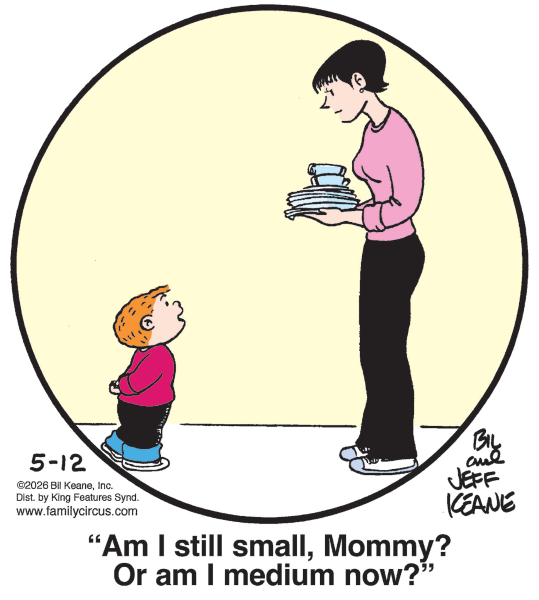 Fiction OCR: 5-12 ©2026 Bil KeaneInc. Dist. by King Features Synd. www.familycircus.com BIL ane JEFF KCEANE "Am I still smallMommy? Or am I medium now?” 5-12 © 2026 Bil KeaneInc. Dist . by King Features Synd . www.familycircus.com BIL ane JEFF KCEANE " Am I still smallMommy ? Or am I medium now ? ”