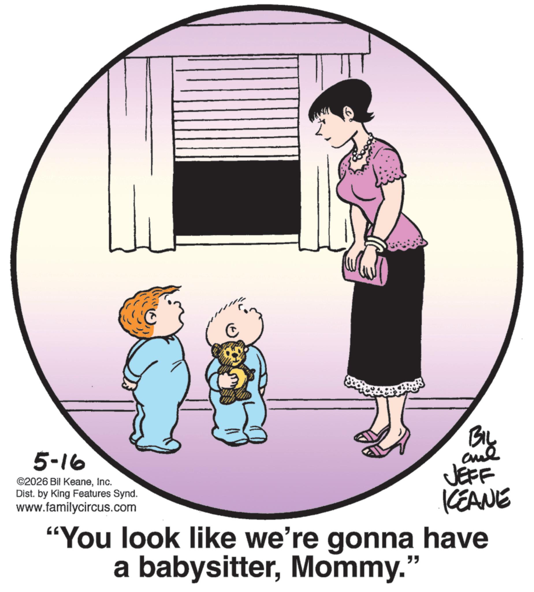 Animated cartoon OCR: 5-16 ©2026 Bil KeaneInc. Dist. by King Features Synd. www.familycircus.com BIL JEFF KCEANE "You look like we're gonna have a babysitterMommy." 5-16 © 2026 Bil KeaneInc. Dist . by King Features Synd . www.familycircus.com BIL JEFF KCEANE " You look like we're gonna have a babysitterMommy . "