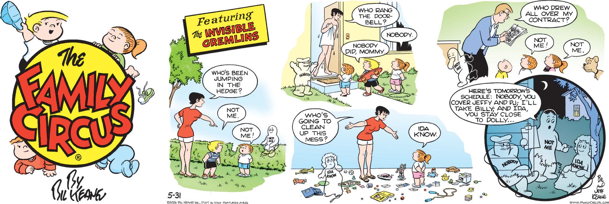 Child OCR: The FAMILY Tw Featuring The INVISIBLE GREMLINS ? WHO'S BEEN JUMPING IN THE HEDGE? NOT ME NOT ME! By BIL KEANE 5-31 V 92026 BIL KEANE INC.DIST. by KING FEATURES SAND 116 NOBODY MM+ WHO'S GOING TO CLEAN UP THIS MESS? IDA KNOW WHO RANG THE DOOR- BELL? NOBODY DIDMOMMY. NOBODY. IDA KNOW. WHO DREW ALL OVER MY CONTRACT? HERE'S TOMORROW'S SCHEDULE: NOBODYYOU (COVER JEFFY AND PJ; I'LL TAKE BILLY; AND IDAYOU STAY CLOSE TO DOLLY... NOBODY Vir NOT ME! NOT ME. NOT ME IDA KNOW MNI WVV2 JEFF KEANE WWW.FAMILY CIRCUS.COM The FAMILY Tw Featuring The INVISIBLE GREMLINS ? WHO'S BEEN JUMPING IN THE HEDGE ? NOT ME NOT ME ! By BIL KEANE 5-31 V 92026 BIL KEANE INC .DIST . by KING FEATURES SAND 116 NOBODY MM + WHO'S GOING TO CLEAN UP THIS MESS ? IDA KNOW WHO RANG THE DOOR- BELL ? NOBODY DIDMOMMY . NOBODY . IDA KNOW . WHO DREW ALL OVER MY CONTRACT ? HERE'S TOMORROW'S SCHEDULE : NOBODYYOU ( COVER JEFFY AND PJ ; I'LL TAKE BILLY ; AND IDAYOU STAY CLOSE TO DOLLY ... NOBODY Vir NOT ME ! NOT ME . NOT ME IDA KNOW MNI WVV2 JEFF KEANE WWW.FAMILY CIRCUS.COM