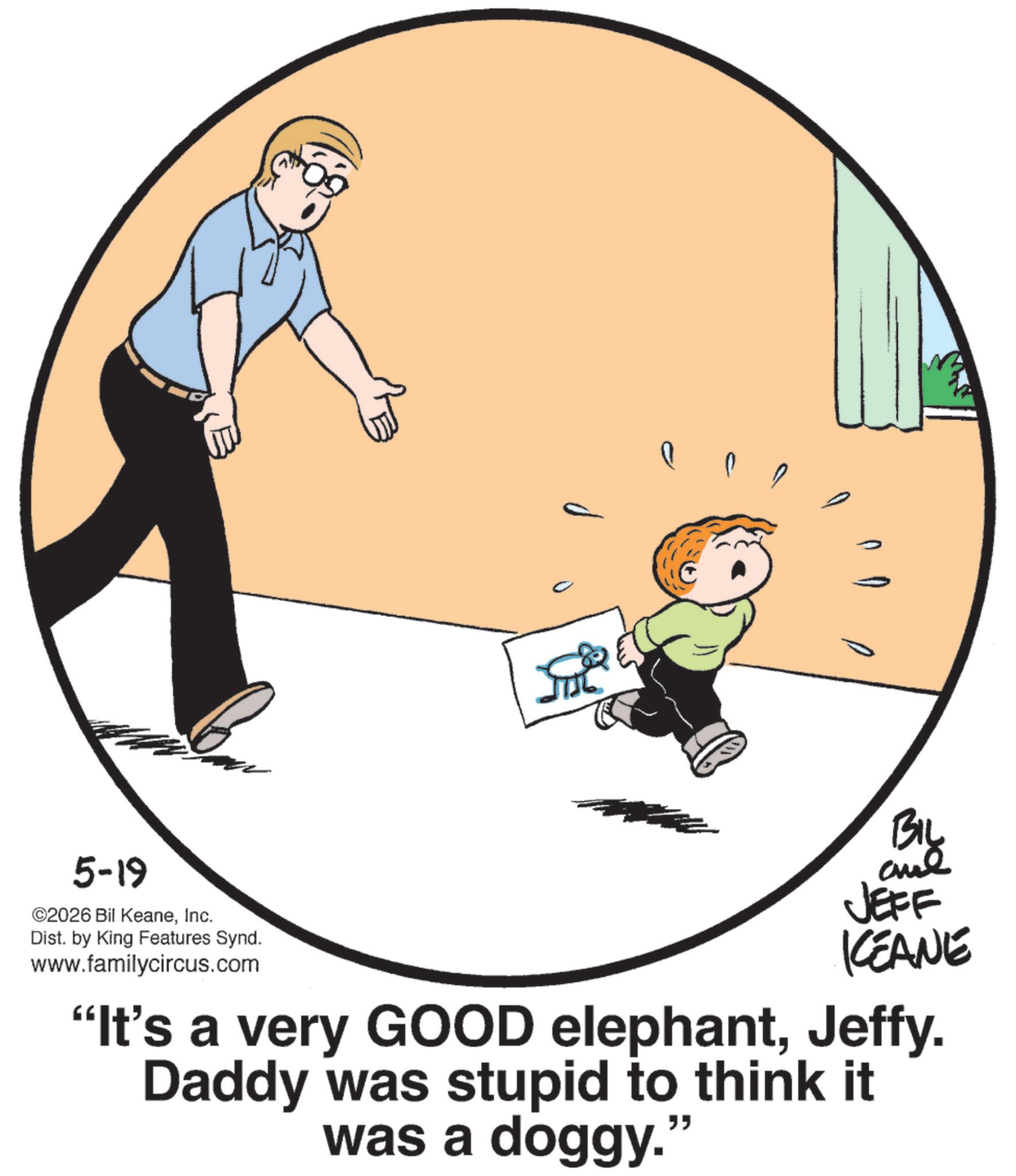 Fiction OCR: ? ?? BIL JEFF KEANE "It's a very GOOD elephantJeffy. Daddy was stupid to think it was a doggy. " 5-19 ©2026 Bil KeaneInc. Dist. by King Features Synd. www.familycircus.com ? ?? BIL JEFF KEANE " It's a very GOOD elephantJeffy . Daddy was stupid to think it was a doggy . " 5-19 © 2026 Bil KeaneInc. Dist . by King Features Synd . www.familycircus.com