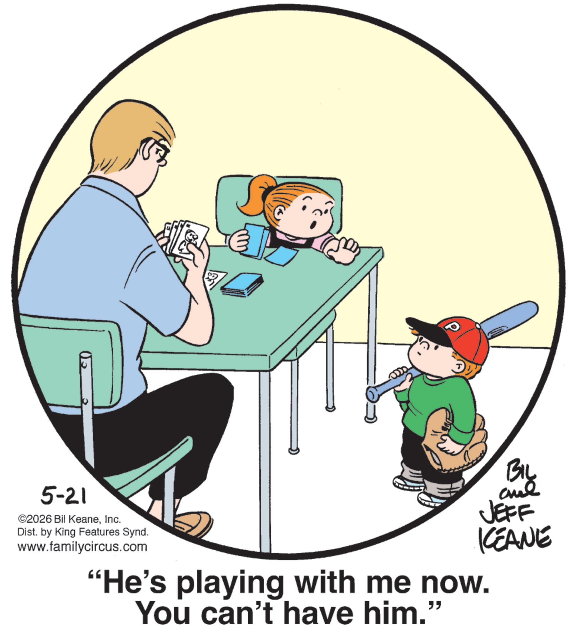 Clip art OCR: 5-21 ©2026 Bil KeaneInc. Dist. by King Features Synd. www.familycircus.com BIL JEFF KEANE "He's playing with me now. You can't have him." 5-21 © 2026 Bil KeaneInc. Dist . by King Features Synd . www.familycircus.com BIL JEFF KEANE " He's playing with me now . You can't have him . "