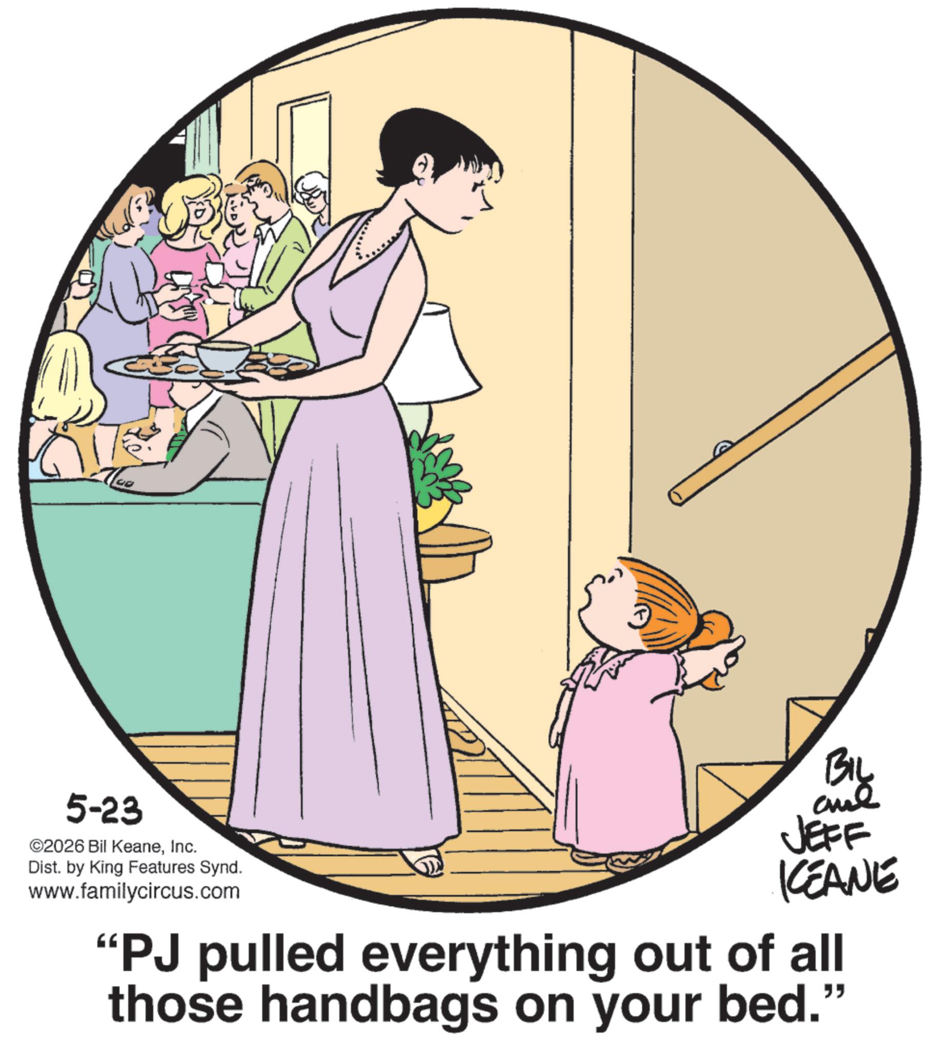 Animation OCR: 5-23 ©2026 Bil KeaneInc. Dist. by King Features Synd. www.familycircus.com BIL and JEFF KCEANE "PJ pulled everything out of all those handbags on your bed." 5-23 © 2026 Bil KeaneInc. Dist . by King Features Synd . www.familycircus.com BIL and JEFF KCEANE " PJ pulled everything out of all those handbags on your bed . "