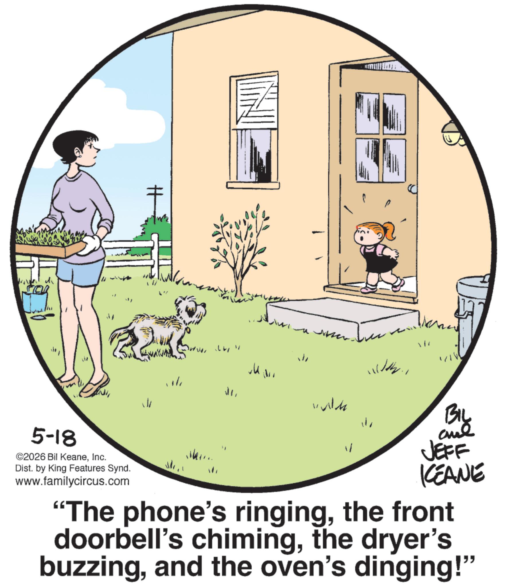 Animated cartoon OCR: H 5-18 ©2026 Bil KeaneInc. Dist. by King Features Synd. www.familycircus.com J Wh V BIL and JEFF KEANE "The phone's ringingthe front doorbell's chimingthe dryer's buzzingand the oven's dinging!" H 5-18 © 2026 Bil KeaneInc. Dist . by King Features Synd . www.familycircus.com J Wh V BIL and JEFF KEANE " The phone's ringingthe front doorbell's chimingthe dryer's buzzingand the oven's dinging ! "