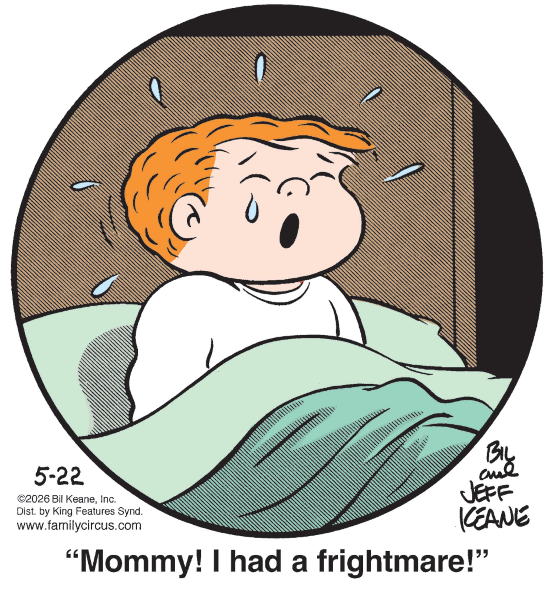Child OCR: 5-22 ©2026 Bil KeaneInc. Dist. by King Features Synd. www.familycircus.com BIL and JEFF KCEANE "Mommy! I had a frightmare!" 5-22 © 2026 Bil KeaneInc. Dist . by King Features Synd . www.familycircus.com BIL and JEFF KCEANE " Mommy ! I had a frightmare ! "