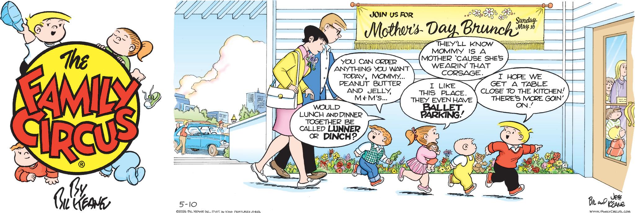 Comic book OCR: The FAMILY By BIL KEANE 5-10 02026 BIL KEANE INC.DIST. by KING FEATURES SAND JOIN US FOR 23. Sunday Mother's Day Brunch May 10 YOU CAN ORDER ANYTHING YOU WANT TODAYMOMMY... PEANUT BUTTER AND JELLYM&M'S... WOULD LUNCH AND DINNER TOGETHER BE CALLED LUNNER OR DINCH? THEY'LL KNOW MOMMY IS A MOTHER 'CAUSE SHE'S WEARIN' THAT CORSAGE. I LIKE THIS PLACE. THEY EVEN HAVE BALLET PARKING! I HOPE WE GET A TABLE CLOSE TO THE KITCHEN! THERE'S MORE GOIN' ON. JEFF BIL KEAME www.FAMILY CIRCUS.COM The FAMILY By BIL KEANE 5-10 02026 BIL KEANE INC .DIST . by KING FEATURES SAND JOIN US FOR 23 . Sunday Mother's Day Brunch May 10 YOU CAN ORDER ANYTHING YOU WANT TODAYMOMMY ... PEANUT BUTTER AND JELLYM & M'S ... WOULD LUNCH AND DINNER TOGETHER BE CALLED LUNNER OR DINCH ? THEY'LL KNOW MOMMY IS A MOTHER ' CAUSE SHE'S WEARIN ' THAT CORSAGE . I LIKE THIS PLACE . THEY EVEN HAVE BALLET PARKING ! I HOPE WE GET A TABLE CLOSE TO THE KITCHEN ! THERE'S MORE GOIN ' ON . JEFF BIL KEAME www.FAMILY CIRCUS.COM