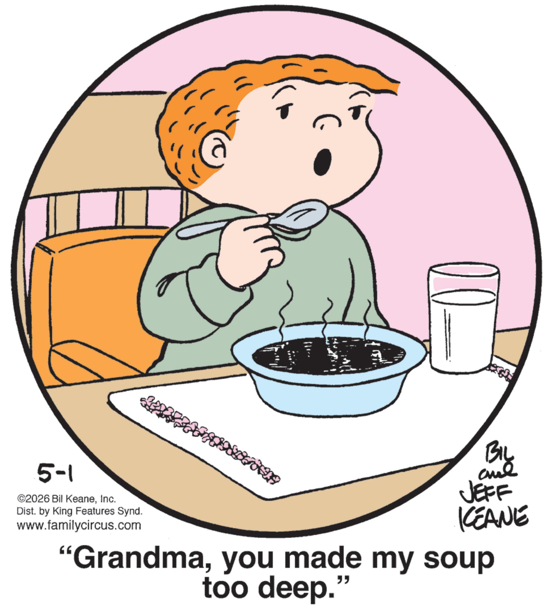 Eating OCR: BIL 5-1 2026 Bil KeaneInc. Dist. by King Features Synd. www.familycircus.com JEFF KCEANE "Grandmayou made my soup too deep." BIL 5-1 2026 Bil KeaneInc. Dist . by King Features Synd . www.familycircus.com JEFF KCEANE " Grandmayou made my soup too deep . "