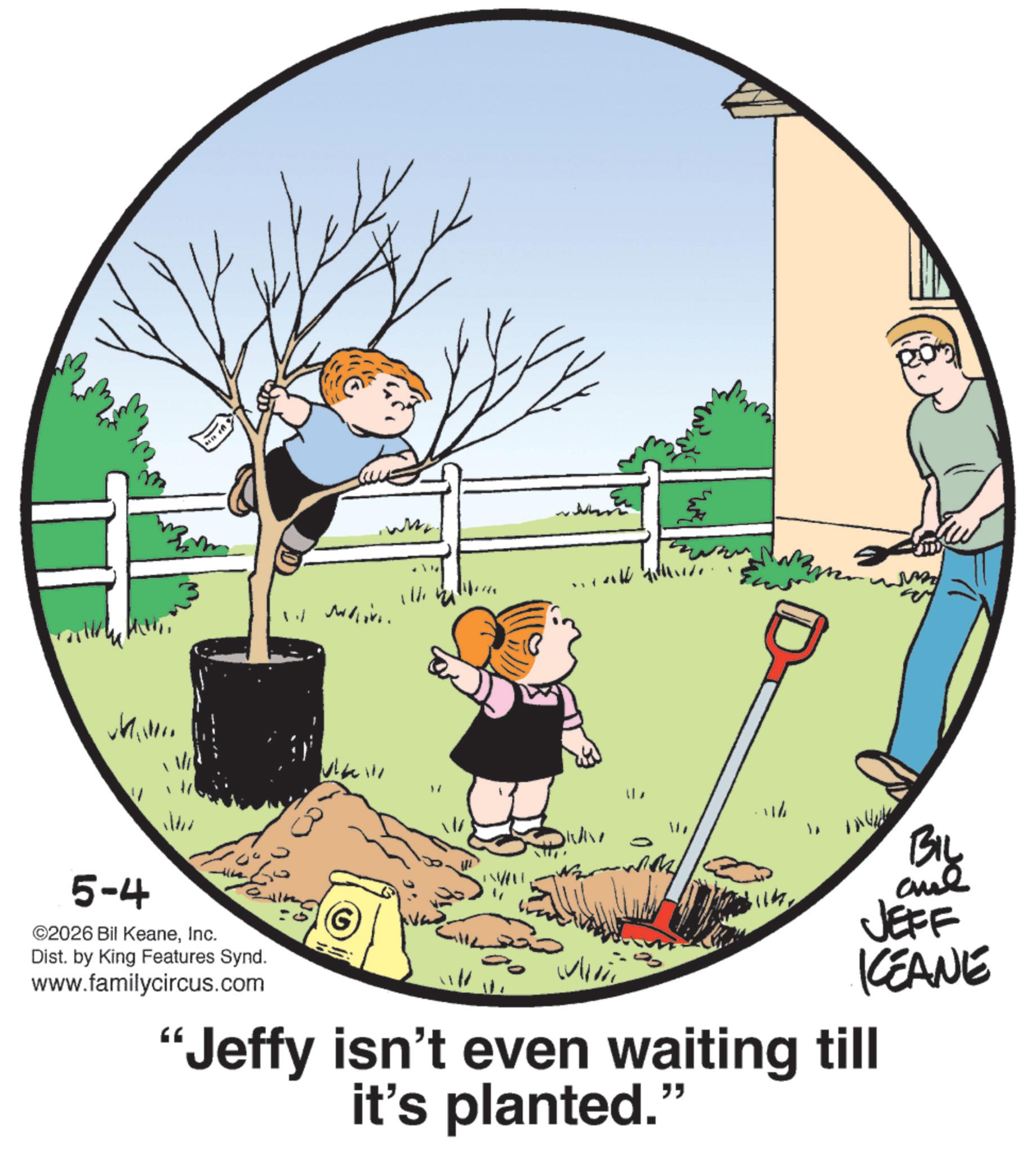 Photo caption OCR: whim www. 5-4 ©2026 Bil KeaneInc. Dist. by King Features Synd. www.familycircus.com 111 BIL ane JEFF IKEANE "Jeffy isn't even waiting till it's planted." whim www . 5-4 © 2026 Bil KeaneInc. Dist . by King Features Synd . www.familycircus.com 111 BIL ane JEFF IKEANE " Jeffy isn't even waiting till it's planted . "