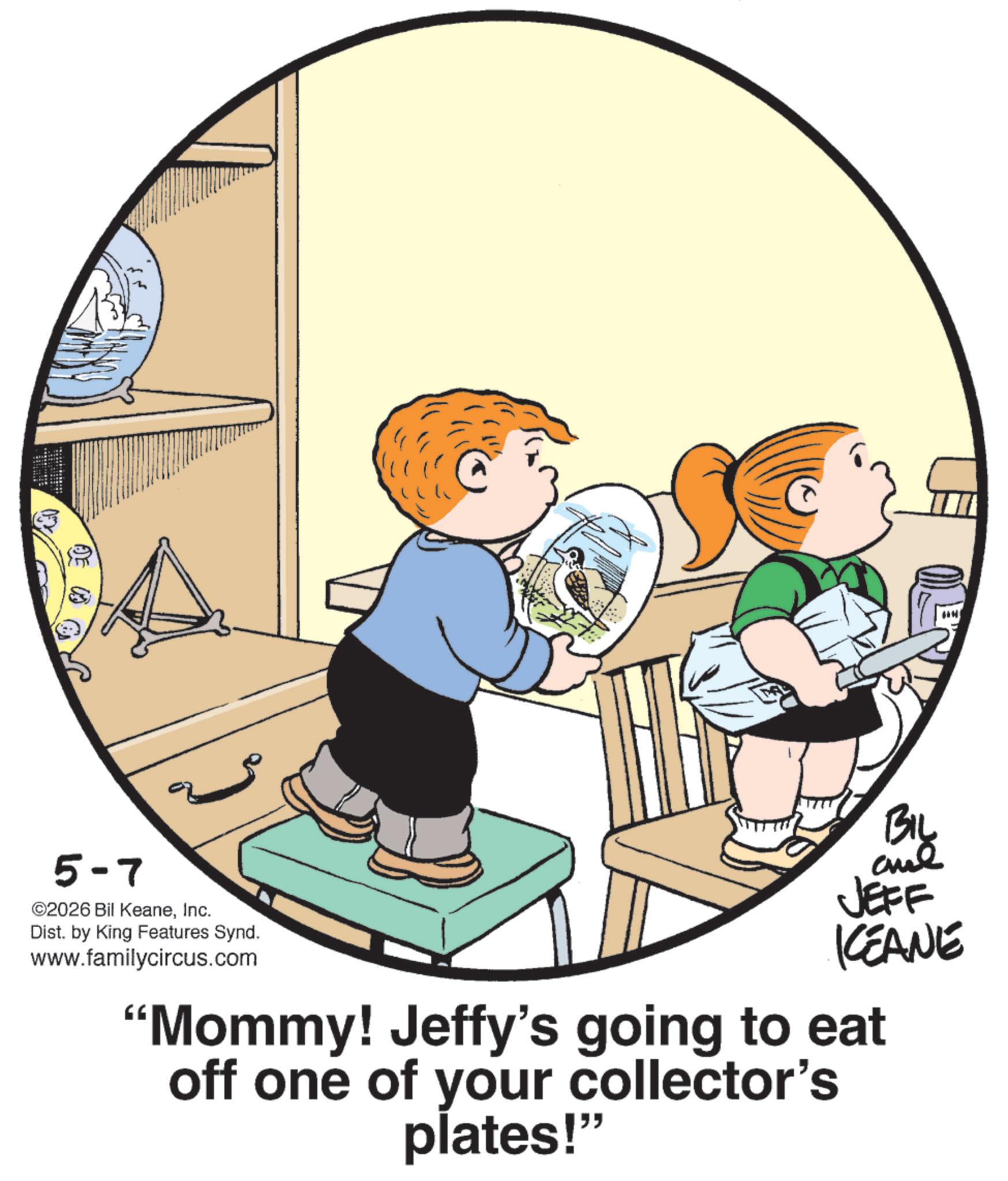 Toddler OCR: 5-7 ©2026 Bil KeaneInc. Dist. by King Features Synd. www.familycircus.com JEFF KEANE "Mommy! Jeffy's going to eat off one of your collector's plates!" H 5-7 © 2026 Bil KeaneInc. Dist . by King Features Synd . www.familycircus.com JEFF KEANE " Mommy ! Jeffy's going to eat off one of your collector's plates ! " H