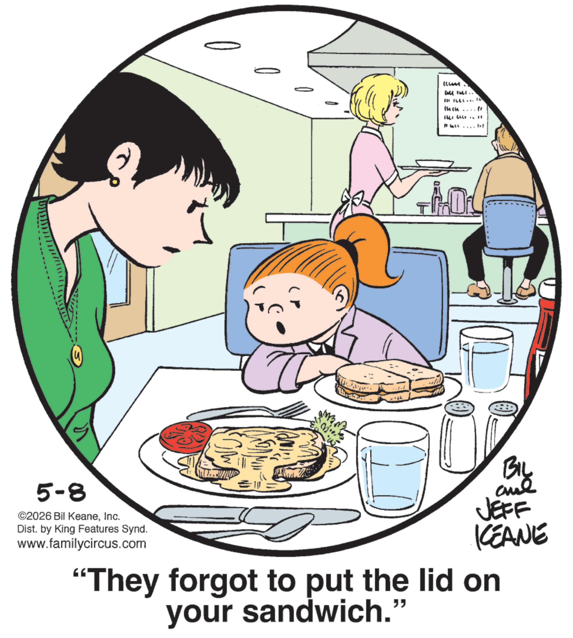 Pleased OCR: 5-8 ©2026 Bil KeaneInc. Dist. by King Features Synd. www.familycircus.com (LUM will till.. BELL 16 then pr BIL aue JEFF ICEANE “They forgot to put the lid on your sandwich.' " 5-8 © 2026 Bil KeaneInc. Dist . by King Features Synd . www.familycircus.com ( LUM will till .. BELL 16 then pr BIL aue JEFF ICEANE “ They forgot to put the lid on your sandwich . ' "