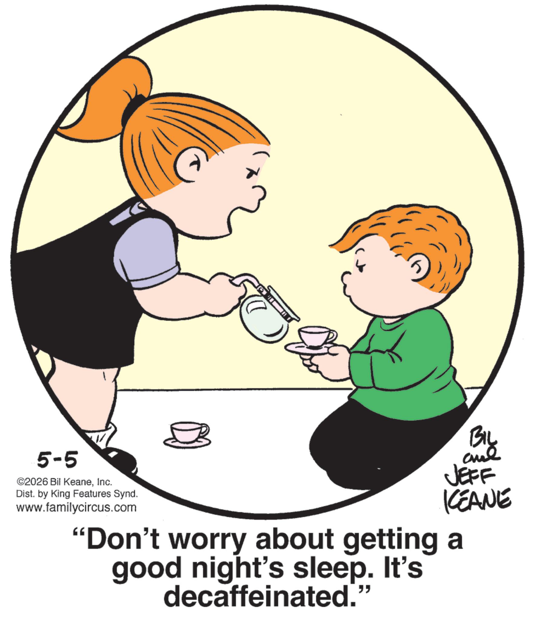 Fiction OCR: 5-5 ©2026 Bil KeaneInc. Dist. by King Features Synd. www.familycircus.com BIL JEFF KEANE "Don't worry about getting a good night's sleep. It's decaffeinated." 5-5 © 2026 Bil KeaneInc. Dist . by King Features Synd . www.familycircus.com BIL JEFF KEANE " Don't worry about getting a good night's sleep . It's decaffeinated . "