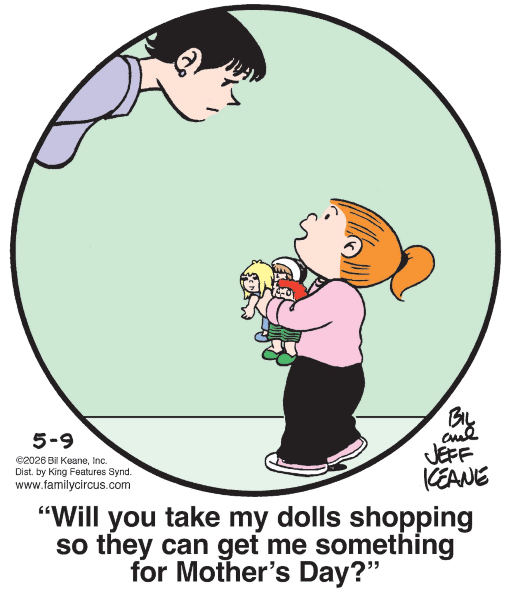 Fiction OCR: 5-9 ©2026 Bil KeaneInc. Dist. by King Features Synd. www.familycircus.com BIL JEFF KCEANE "Will you take my dolls shopping so they can get me something for Mother's Day?" 5-9 © 2026 Bil KeaneInc. Dist . by King Features Synd . www.familycircus.com BIL JEFF KCEANE " Will you take my dolls shopping so they can get me something for Mother's Day ? "