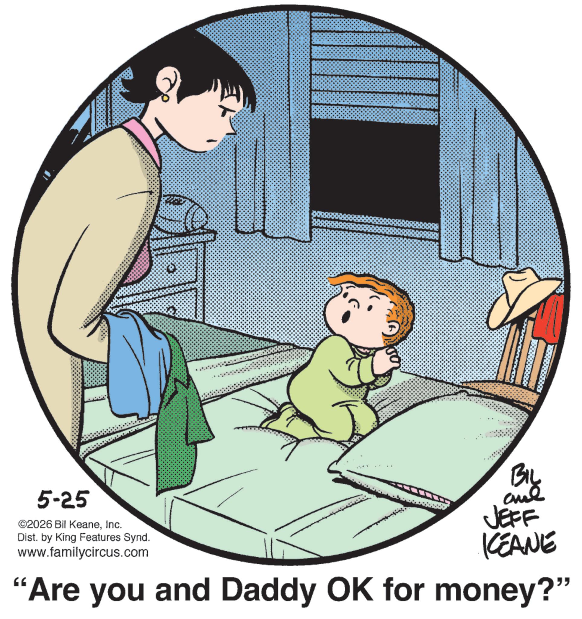 Comic book OCR: 5-25 ©2026 Bil KeaneInc. Dist. by King Features Synd. www.familycircus.com BIL aul JEFF KEANE "Are you and Daddy OK for money?" 5-25 © 2026 Bil KeaneInc. Dist . by King Features Synd . www.familycircus.com BIL aul JEFF KEANE " Are you and Daddy OK for money ? "