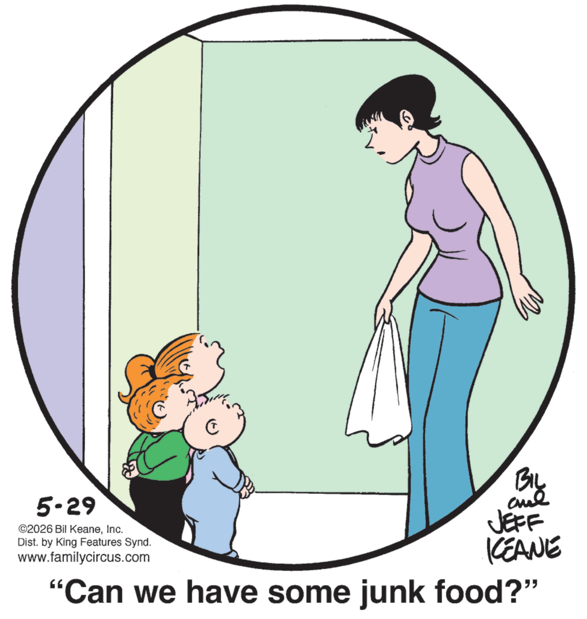Fiction OCR: 5-29 ©2026 Bil KeaneInc. Dist. by King Features Synd. www.familycircus.com BIL and JEFF KEANE "Can we have some junk food?" 5-29 © 2026 Bil KeaneInc. Dist . by King Features Synd . www.familycircus.com BIL and JEFF KEANE " Can we have some junk food ? "