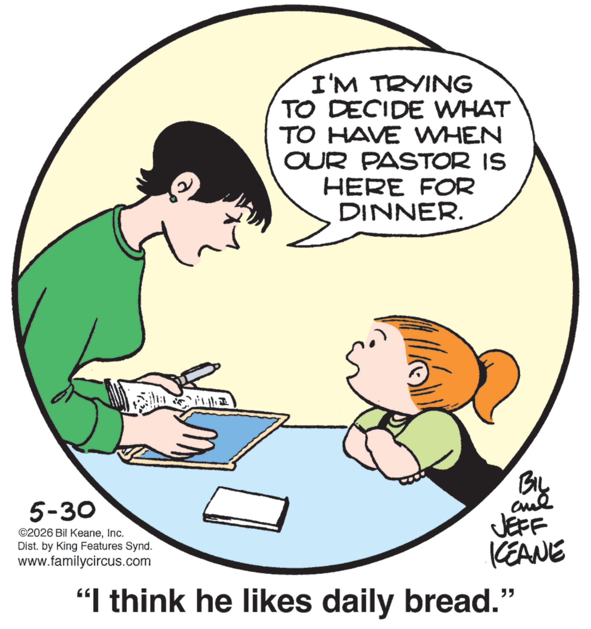 Animation OCR: I'M TRYING TO DECIDE WHAT TO HAVE WHEN OUR PASTOR IS HERE FOR DINNER. 5-30 ©2026 Bil KeaneInc. Dist. by King Features Synd. www.familycircus.com BIL aue JEFF KEANE "I think he likes daily bread." I'M TRYING TO DECIDE WHAT TO HAVE WHEN OUR PASTOR IS HERE FOR DINNER . 5-30 © 2026 Bil KeaneInc. Dist . by King Features Synd . www.familycircus.com BIL aue JEFF KEANE " I think he likes daily bread . "