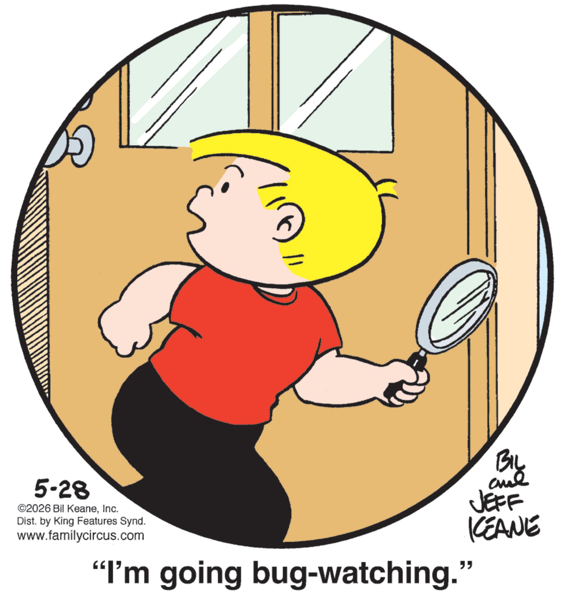 Clip art OCR: 5-28 ©2026 Bil KeaneInc. Dist. by King Features Synd. www.familycircus.com BIL and JEFF KEANE "I'm going bug-watching." 5-28 © 2026 Bil KeaneInc. Dist . by King Features Synd . www.familycircus.com BIL and JEFF KEANE " I'm going bug - watching . "