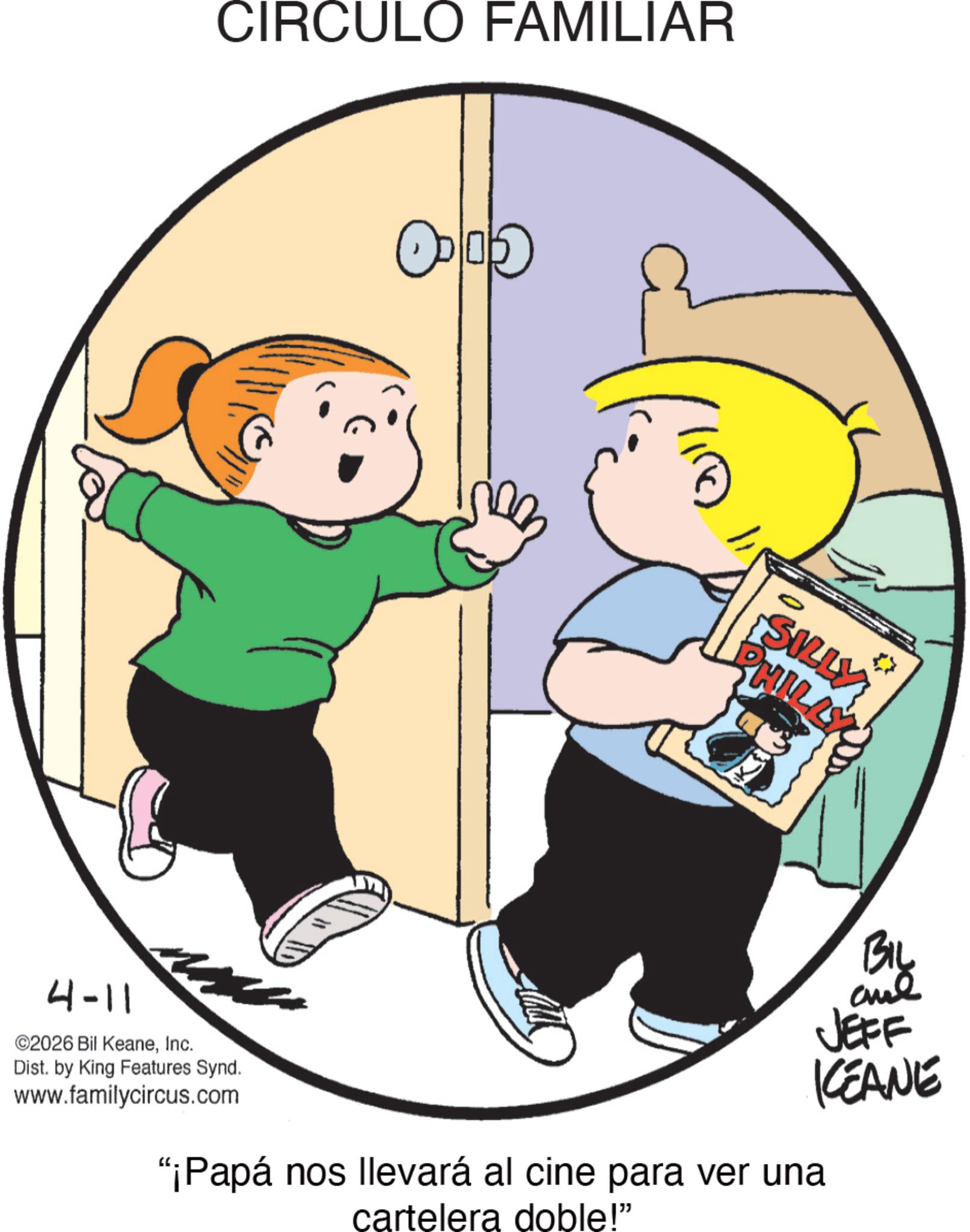 Clip art OCR: 4-11 ©2026 Bil KeaneInc. Dist. by King Features Synd. www.familycircus.com CIRCULO FAMILIAR :: ? ???? + SILLY PHILLY "¡Papá nos llevará al cine para ver una cartelera doble!" By BIL JEFF KEANE 4-11 © 2026 Bil KeaneInc. Dist . by King Features Synd . www.familycircus.com CIRCULO FAMILIAR :: ? ???? + SILLY PHILLY " ¡ Papá nos llevará al cine para ver una cartelera doble ! " By BIL JEFF KEANE
