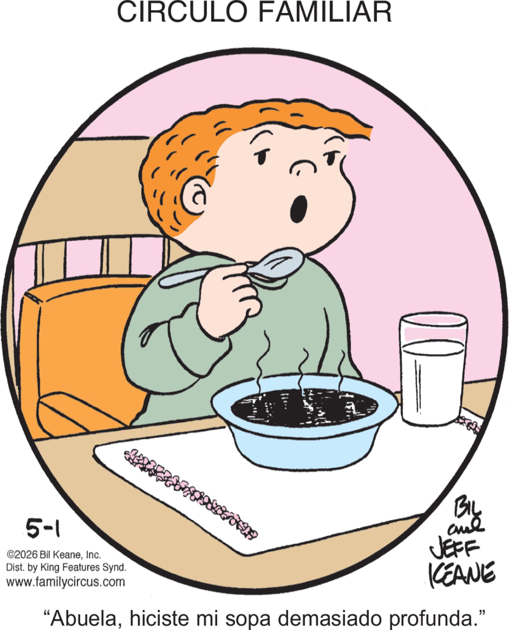 Child OCR: 5-1 ©2026 Bil KeaneInc. Dist. by King Features Synd. www.familycircus.com CIRCULO FAMILIAR BIL and JEFF KEANE "Abuelahiciste mi sopa demasiado profunda." 5-1 © 2026 Bil KeaneInc. Dist . by King Features Synd . www.familycircus.com CIRCULO FAMILIAR BIL and JEFF KEANE " Abuelahiciste mi sopa demasiado profunda . "