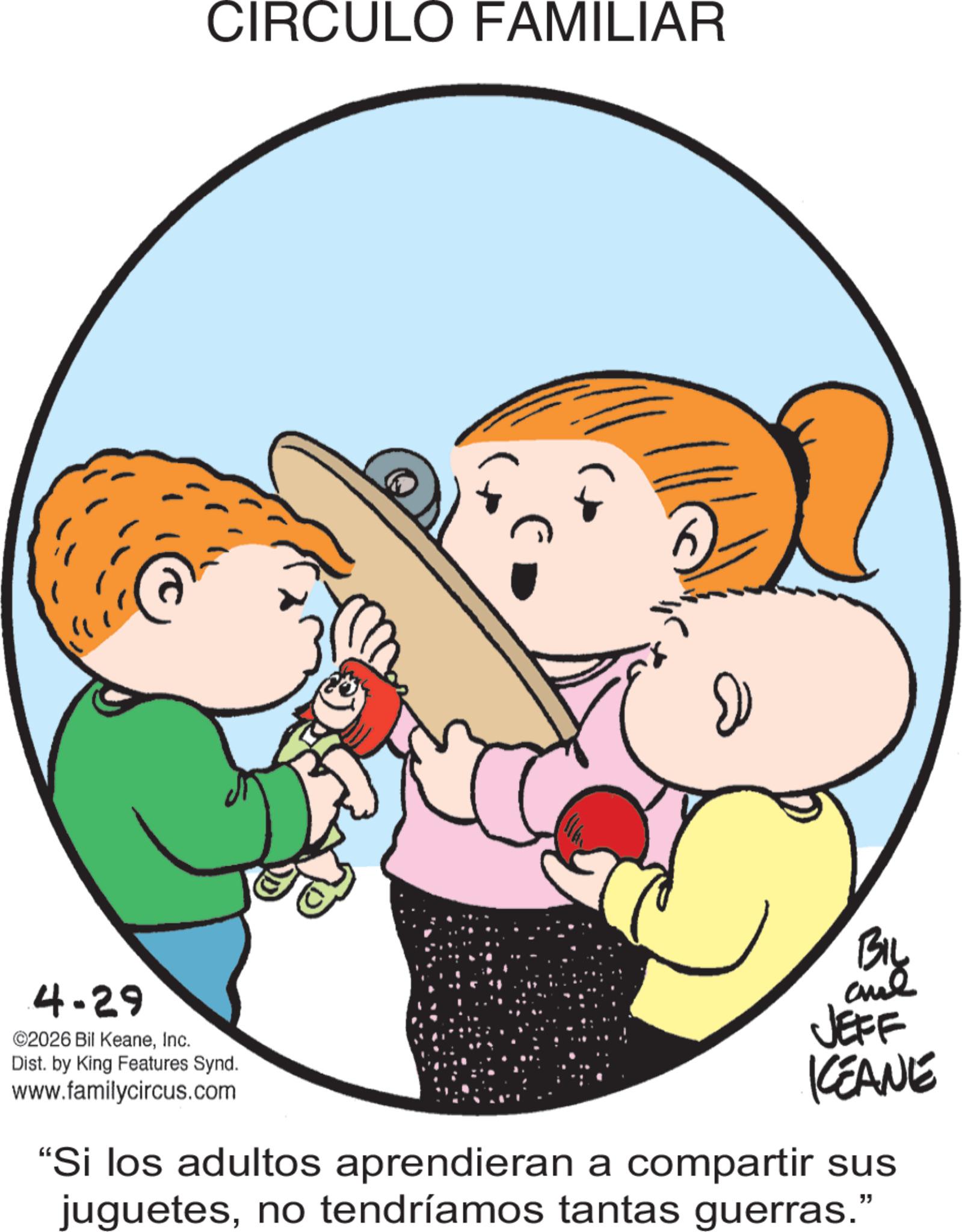 Toddler OCR: 4-29 ©2026 Bil KeaneInc. CIRCULO FAMILIAR Dist. by King Features Synd. www.familycircus.com BIL and JEFF KCEANE "Si los adultos aprendieran a compartir sus juguetesno tendríamos tantas guerras." 4-29 © 2026 Bil KeaneInc. CIRCULO FAMILIAR Dist . by King Features Synd . www.familycircus.com BIL and JEFF KCEANE " Si los adultos aprendieran a compartir sus juguetesno tendríamos tantas guerras . "