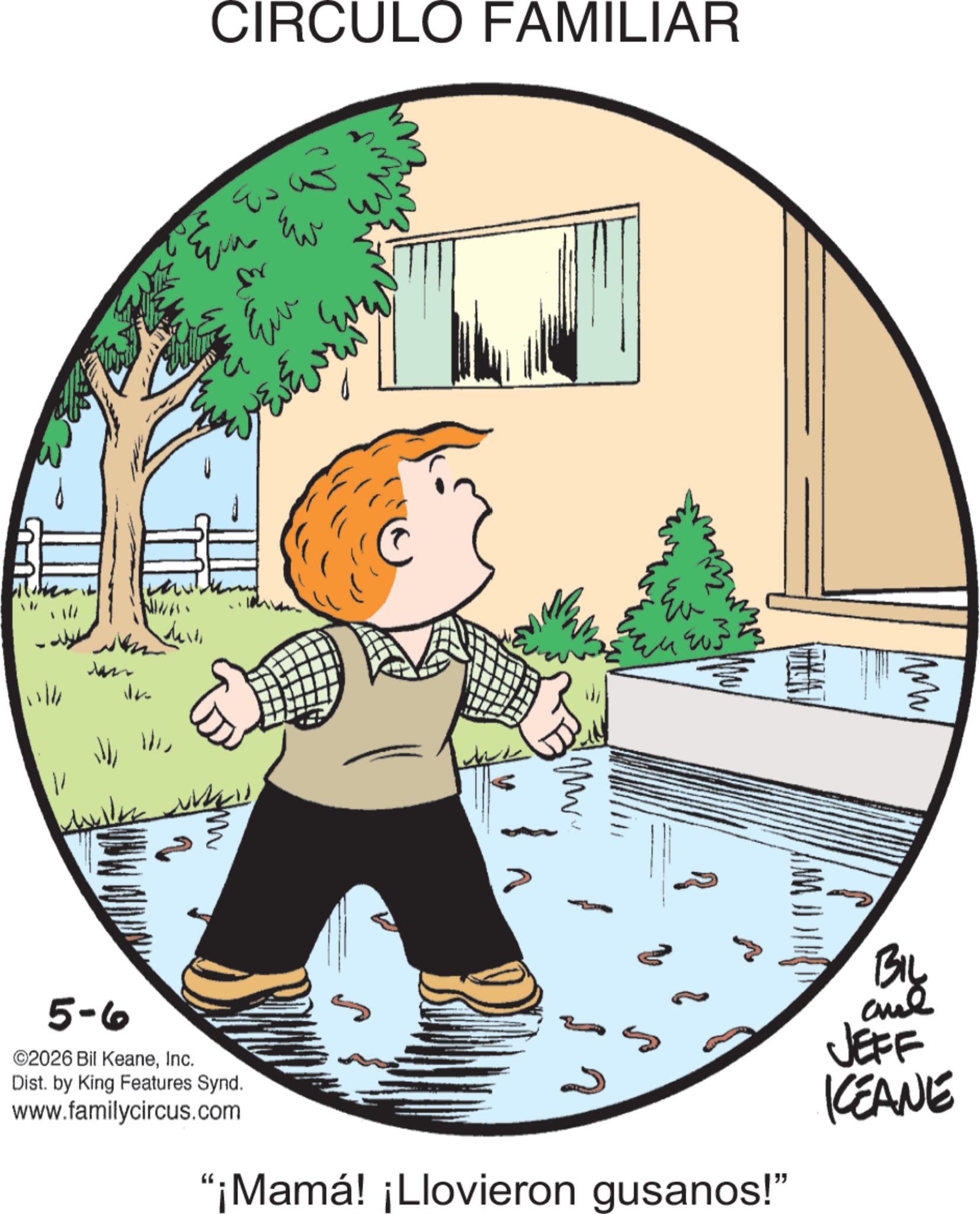 Graphics OCR: CIRCULO FAMILIAR Ew 11/11 1 5-6 ©2026 Bil KeaneInc. Dist. by King Features Synd. www.familycircus.com {Mr Im "¡Mamá! ¡Llovieron gusanos!" BIL JEFF KEANE CIRCULO FAMILIAR Ew 11/11 1 5-6 © 2026 Bil KeaneInc. Dist . by King Features Synd . www.familycircus.com { Mr Im " ¡ Mamá ! ¡ Llovieron gusanos ! " BIL JEFF KEANE
