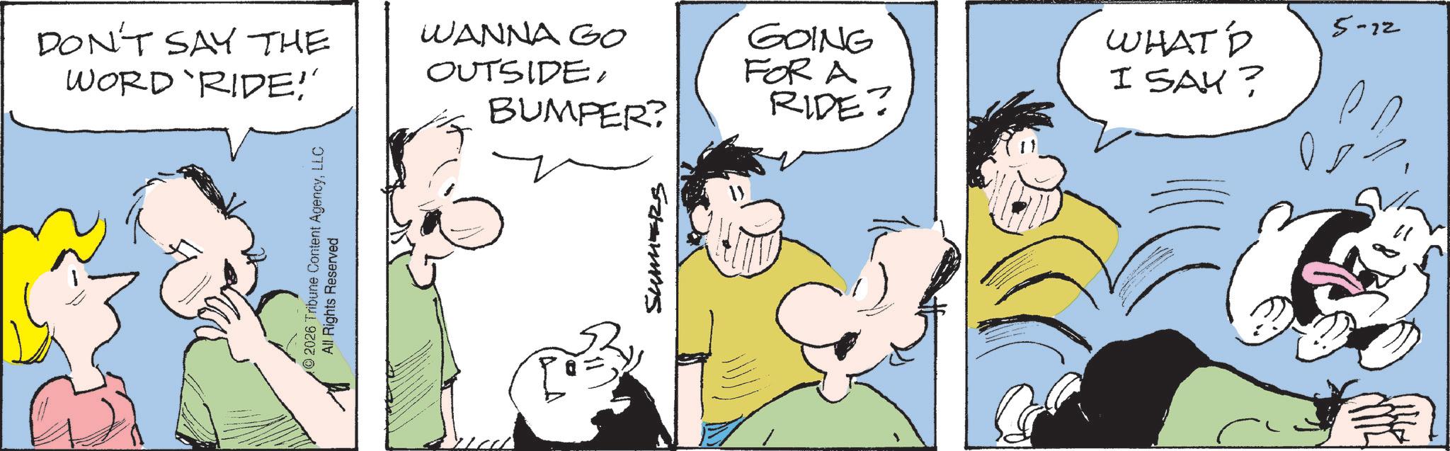 Comic book OCR: DON'T SAY THE WORD RIDE!' 2026 Tribune Content AgencyLLC All Rights Reserved WANNA GO OUTSIDEBUMPER? GOING FOR A RIDE? SUMERS WHAT D I SAY? 5-22 DON'T SAY THE WORD RIDE ! ' 2026 Tribune Content AgencyLLC All Rights Reserved WANNA GO OUTSIDEBUMPER ? GOING FOR A RIDE ? SUMERS WHAT D I SAY ? 5-22