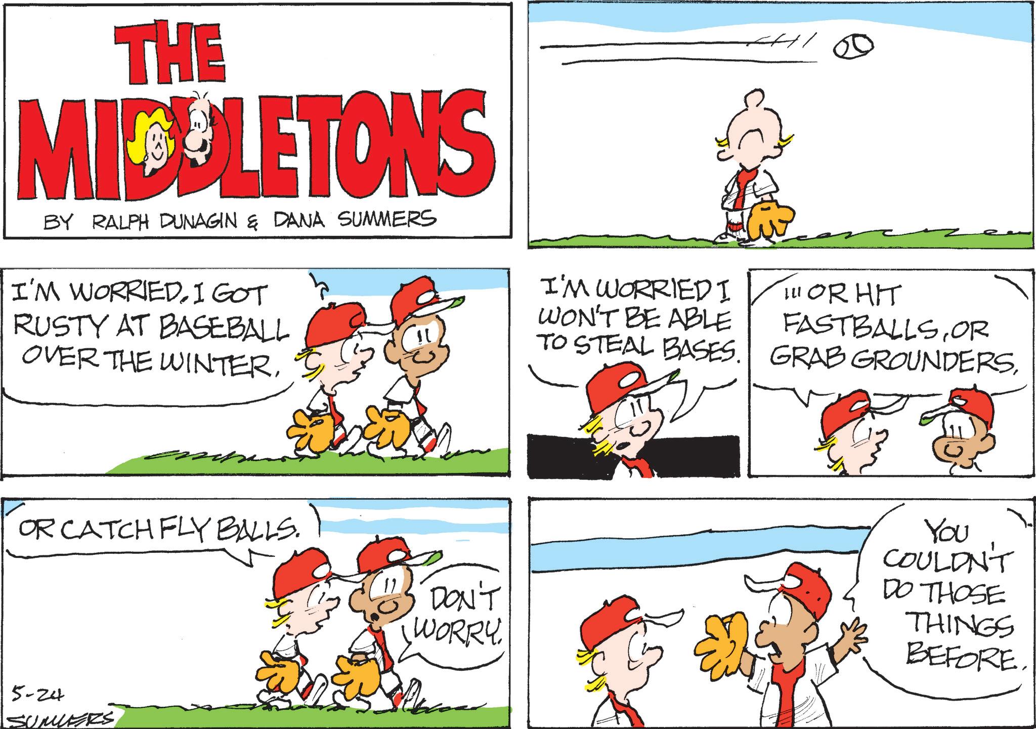 Illustration OCR: THE MIDLETONS BY RALPH DUNAGIN & DANA SUMMERS I'M WORRIED. I GOT RUSTY AT BASEBALL OVER THE WINTERI'M WORRIED I WON'T BE ABLE TO STEAL BASES. 111 OR HIT FASTBALLSOR GRAB GROUNDERSOR CATCH FLY BALLS. 5-24 SUMERS DON'T WORRY You COULDN'T DO THOSE THINGS BEFORE. THE MIDLETONS BY RALPH DUNAGIN & DANA SUMMERS I'M WORRIED . I GOT RUSTY AT BASEBALL OVER THE WINTERI'M WORRIED I WON'T BE ABLE TO STEAL BASES . 111 OR HIT FASTBALLSOR GRAB GROUNDERSOR CATCH FLY BALLS . 5-24 SUMERS DON'T WORRY You COULDN'T DO THOSE THINGS BEFORE .