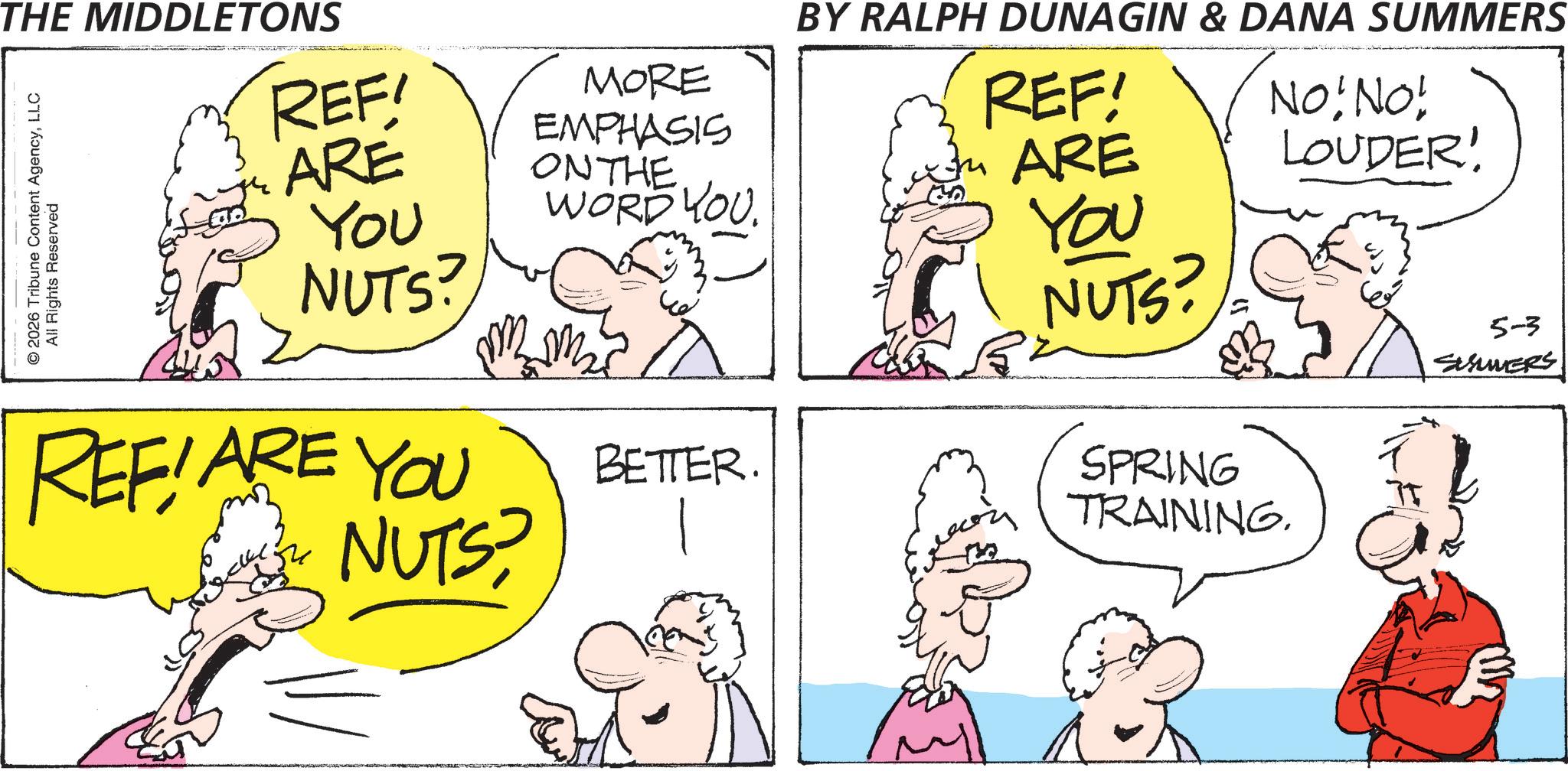 Comics OCR: THE MIDDLETONS © 2026 Tribune Content AgencyLLC All Rights Reserved REF ARE YOU NUTS? REFIARE YOU NUTS? MORE EMPHASIS ON THE WORD YOU ??? BETTER. BY RALPH DUNAGIN & DANA SUMMERS REF! ARE You NUTS? B. No! No! LOUDER! SPRING TRAINING. 5-3 SUMMERS THE MIDDLETONS © 2026 Tribune Content AgencyLLC All Rights Reserved REF ARE YOU NUTS ? REFIARE YOU NUTS ? MORE EMPHASIS ON THE WORD YOU ??? BETTER . BY RALPH DUNAGIN & DANA SUMMERS REF ! ARE You NUTS ? B. No ! No ! LOUDER ! SPRING TRAINING . 5-3 SUMMERS