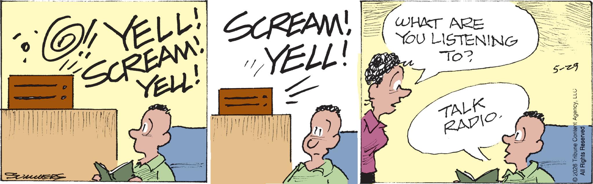 Animated cartoon OCR: ?YELL! SCREAM! YELL! SCREAM! "YELL! WHAT ARE YOU LISTENING TO? TALK RADIO. 5-29 ©2026 Tribune Content AgencyLLC All Rights Reserved ?YELL ! SCREAM ! YELL ! SCREAM ! " YELL ! WHAT ARE YOU LISTENING TO ? TALK RADIO . 5-29 © 2026 Tribune Content AgencyLLC All Rights Reserved