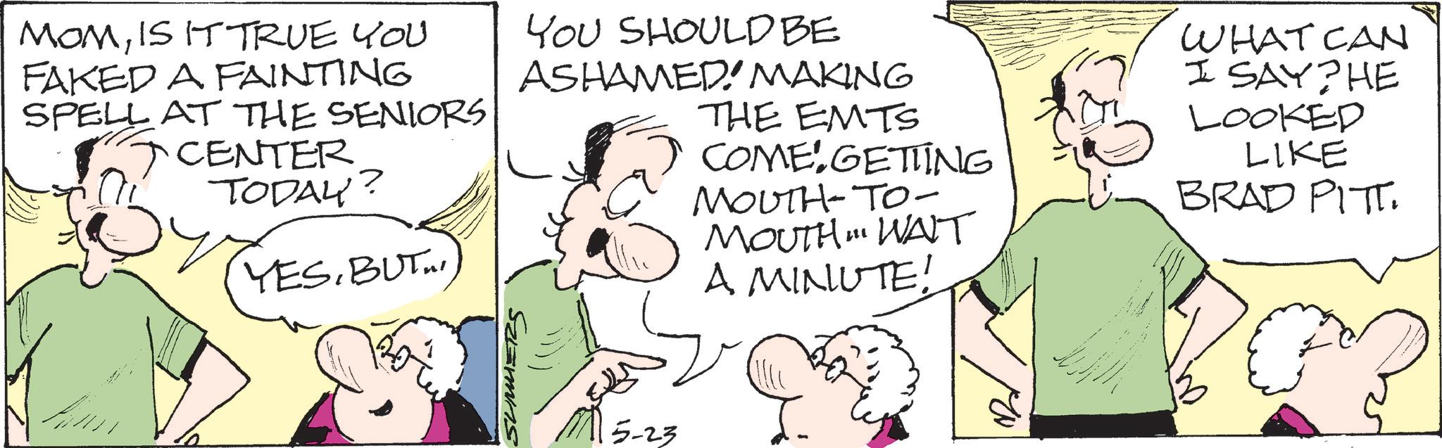 Comics OCR: MOMIS IT TRUE YOU FAKED A FAINTING SPELL AT THE SENIORS CENTER TODAY? YESBUT I YOU SHOULD BE ASHAMED MAKING THE EMTS COME GETTING MOUTH-TO- MOUTH " WAIT A MINUTE! WHAT CAN I SAY?HE LOOKED LIKE BRAD PITT. 5-23 MOMIS IT TRUE YOU FAKED A FAINTING SPELL AT THE SENIORS CENTER TODAY ? YESBUT I YOU SHOULD BE ASHAMED MAKING THE EMTS COME GETTING MOUTH - TO- MOUTH " WAIT A MINUTE ! WHAT CAN I SAY ? HE LOOKED LIKE BRAD PITT . 5-23