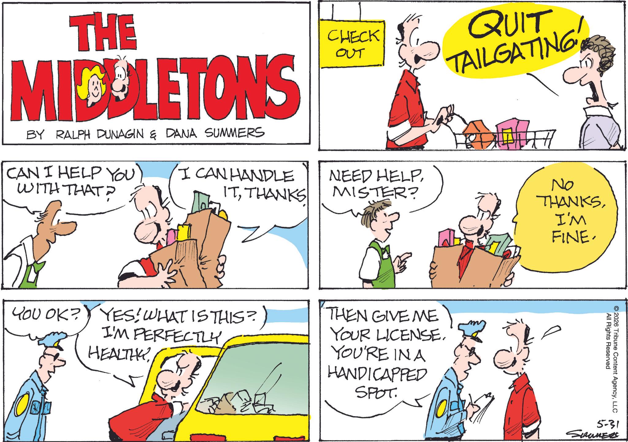 Comic book OCR: THE MIDLETONS BY RALPH DUNAGIN & DANA SUMMERS CAN I HELP YOU) I CAN HANDLE WITH THAT? CHECK OUT QUIT TAILGATING ITTHANKS NEED HELPMISTER? YOU OK? YES! WHAT IS THIS?) I'M PERFECTLYHEALTHY THEN GIVE ME YOUR LICENSE. YOU'RE IN A HANDICAPPED SPOT No THANKSI'M FINE. All Rights Reserved ©2026 Tribune Content AgencyLLC 5-31 SIRUMERS THE MIDLETONS BY RALPH DUNAGIN & DANA SUMMERS CAN I HELP YOU ) I CAN HANDLE WITH THAT ? CHECK OUT QUIT TAILGATING ITTHANKS NEED HELPMISTER ? YOU OK ? YES ! WHAT IS THIS ? ) I'M PERFECTLYHEALTHY THEN GIVE ME YOUR LICENSE . YOU'RE IN A HANDICAPPED SPOT No THANKSI'M FINE . All Rights Reserved © 2026 Tribune Content AgencyLLC 5-31 SIRUMERS