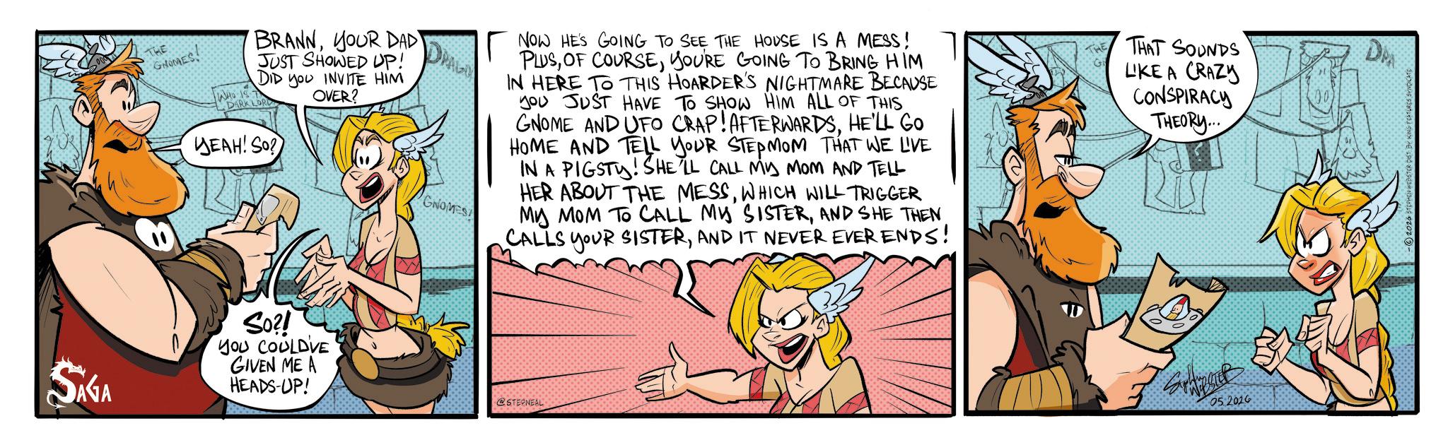 Fictional character OCR: SAGA THE Gace! WHO IS T BRANNYOUR DAD JUST SHOWED UP! DID you INVITE HIM OVER? DARK LORD YEAH! So? DRAGO GNOMES NOW HE'S GOING TO SEE THE HOUSE IS A MESS! PLUSYOU'RE GOING TO BRING HIM IN HERE TO THIS HOARDER'S NIGHTMARE BECAUSE Jou JUST HAVE TO SHOW HIM ALL OF THIS GNOME AND UFO CRAP! AFTERWARDSHE'LL GO HOME AND TELL YOUR STEPMOM THAT WE LIVE IN A PIGSTY! SHE'LL CALL MY MOM AND TELL HER ABOUT THE MESSWHICH WILL TRIGGER MY MOM TO CALL MY SISTERAND IT NEVER EVER ENDS! THE G THAT SOUNDS LIKE A CRAZY CONSPIRACY THEORY... So?! YOU COULDVE GIVEN ME A HEADS-UP! @STEPNEAL 05 2016 DPA BSTER DIST BY KING FEATURES SYNDICATE SAGA THE Gace ! WHO IS T BRANNYOUR DAD JUST SHOWED UP ! DID you INVITE HIM OVER ? DARK LORD YEAH ! So ? DRAGO GNOMES NOW HE'S GOING TO SEE THE HOUSE IS A MESS ! PLUSOF COURSEYOU'RE GOING TO BRING HIM IN HERE TO THIS HOARDER'S NIGHTMARE BECAUSE Jou JUST HAVE TO SHOW HIM ALL OF THIS GNOME AND UFO CRAP ! AFTERWARDSHE'LL GO HOME AND TELL YOUR STEPMOM THAT WE LIVE IN A PIGSTY ! SHE'LL CALL MY MOM AND TELL HER ABOUT THE MESSWHICH WILL TRIGGER MY MOM TO CALL MY SISTERAND SHE THENCALLS YOUR SISTERAND IT NEVER EVER ENDS ! THE G THAT SOUNDS LIKE A CRAZY CONSPIRACY THEORY ... So ?! YOU COULDVE GIVEN ME A HEADS - UP ! @STEPNEAL 05 2016 DPA BSTER DIST BY KING FEATURES SYNDICATE