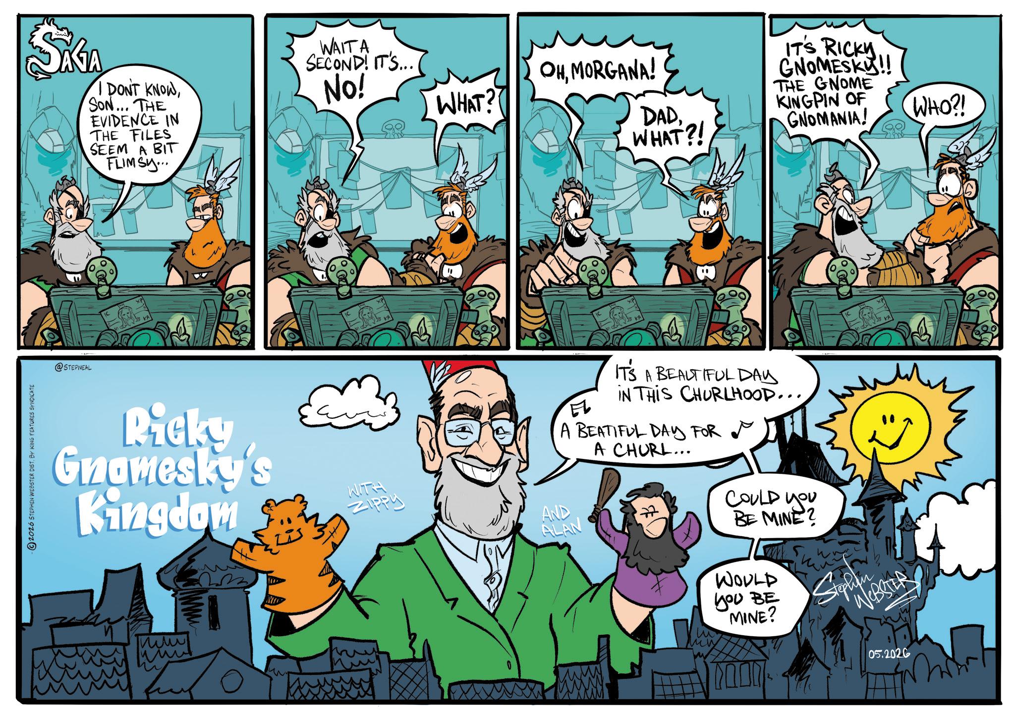 Publication OCR: 2026 STEPHEN WEBSTER DIST. BY KING FEATURES SYNDICATE SAGA I DONT KNOWSON... THE EVIDENCE IN THE FILES SEEM A BIT FLIMSY... WAITA SECOND! IT'S... No! @STEPNEAL Ricky Gnamesky's Kingdom ??? www OHMORGANA! WHAT? WITH Zippy AND ALAN DADWHAT?! ITS RICKY GNOMESKY!! THE GNOME KINGPIN OF GNOMANIA! IT'S A BEAUTIFUL DAY EL IN THIS CHURLHOOD.... A BEATIFUL DAY FOR A CHURL... COULD YOU BE MINE? WOULD you BE MINE? phen WEBSTER 05.2026 WHO?! 2026 STEPHEN WEBSTER DIST . BY KING FEATURES SYNDICATE SAGA I DONT KNOWSON ... THE EVIDENCE IN THE FILES SEEM A BIT FLIMSY ... WAITA SECOND ! IT'S ... No ! @STEPNEAL Ricky Gnamesky's Kingdom ??? www OHMORGANA ! WHAT ? WITH Zippy AND ALAN DADWHAT ?! ITS RICKY GNOMESKY !! THE GNOME KINGPIN OF GNOMANIA ! IT'S A BEAUTIFUL DAY EL IN THIS CHURLHOOD .... A BEATIFUL DAY FOR A CHURL ... COULD YOU BE MINE ? WOULD you BE MINE ? phen WEBSTER 05.2026 WHO ?!