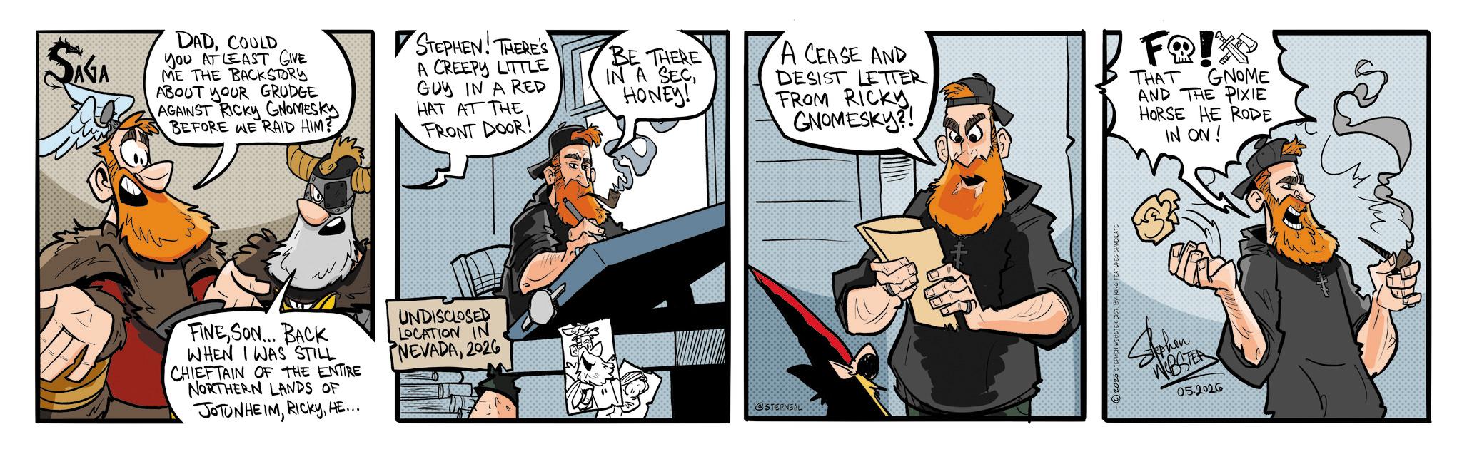 Fictional character OCR: SAGA DADCOULD You AT LEAST GIVE ME THE BACKSTORY ABOUT YOUR GRUDGE AGAINST RICKY GNOMESKY BEFORE WE RAID HIM? STEPHEN! THERE'S A CREEPY LITTLE GUY IN A RED HAT AT THE FRONT DOOR! BE THERE IN A SECHONEY! A CEASE AND DESIST LETTER FROM RICKY GNOMISKE FQ!K THAT GNOME AND THE PIXIE HORSE HE RODE IN ON! FINESON... BACK WHEN I WAS STILL CHIEFTAIN OF THE ENTIRE NORTHERN LANDS OF JOTUNHEIMHE... UNDISCLOSED LOCATION IN NEVADA2026 @STEPNEAL -2026 STEPHEN WEBSTER DIST. BY KING FEATURES SYNDICATE WBSTA 05.2026 SAGA DADCOULD You AT LEAST GIVE ME THE BACKSTORY ABOUT YOUR GRUDGE AGAINST RICKY GNOMESKY BEFORE WE RAID HIM ? STEPHEN ! THERE'S A CREEPY LITTLE GUY IN A RED HAT AT THE FRONT DOOR ! BE THERE IN A SECHONEY ! A CEASE AND DESIST LETTER FROM RICKY GNOMISKE FQ ! K THAT GNOME AND THE PIXIE HORSE HE RODE IN ON ! FINESON ... BACK WHEN I WAS STILL CHIEFTAIN OF THE ENTIRE NORTHERN LANDS OF JOTUNHEIMHE ... UNDISCLOSED LOCATION IN NEVADA2026 @STEPNEAL -2026 STEPHEN WEBSTER DIST . BY KING FEATURES SYNDICATE WBSTA 05.2026