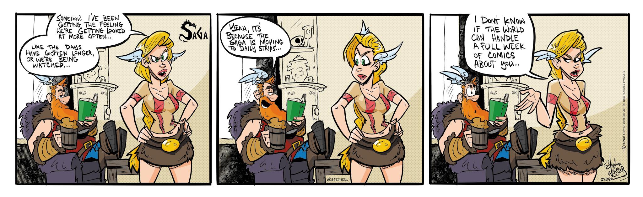 Comic book OCR: SOMEHOW I'VE BEEN GETTING THE FEELING WE'RE GETTING LOOKED AT MORE OFTEN... LIKE THE DAYS HAVE GOTTEN LONGEROR WE'RE BEING WATCHED... SAGA YEAHITS BECAUSE THE SAGA IS MOVING TO DAILY STRIPS... I DON'T KNOW IF THE WORLD CAN HANDLE A FULL WEEK OF COMICS ABOUT you... Tab @STEPNEAL ? NOBSTER 05.2026 -2026 STEPHEN WEBSTER DIST BY KING FEATURES SYNDICATE SOMEHOW I'VE BEEN GETTING THE FEELING WE'RE GETTING LOOKED AT MORE OFTEN ... LIKE THE DAYS HAVE GOTTEN LONGEROR WE'RE BEING WATCHED ... SAGA YEAHITS BECAUSE THE SAGA IS MOVING TO DAILY STRIPS ... I DON'T KNOW IF THE WORLD CAN HANDLE A FULL WEEK OF COMICS ABOUT you ... Tab @STEPNEAL ? NOBSTER 05.2026 -2026 STEPHEN WEBSTER DIST BY KING FEATURES SYNDICATE