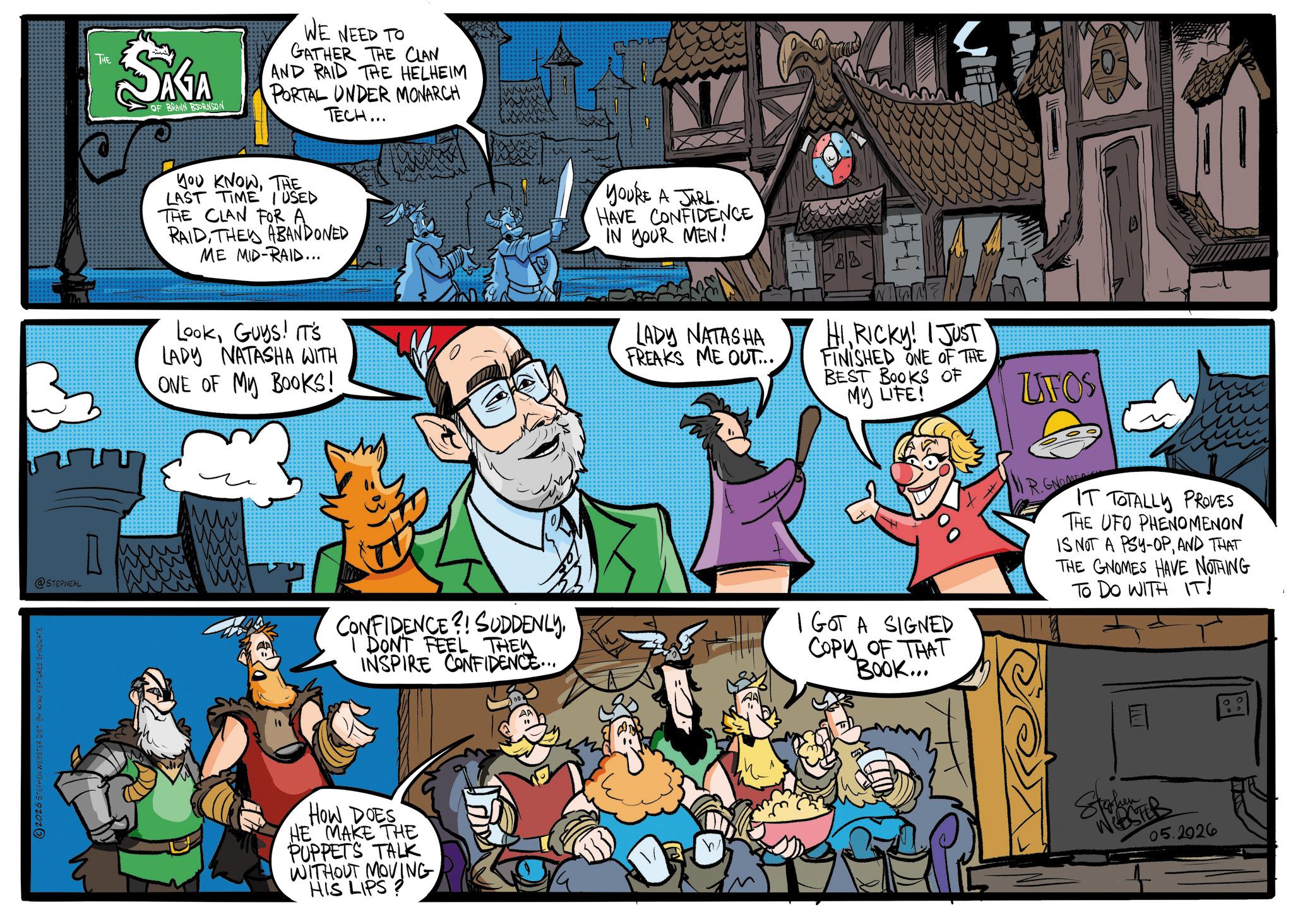 Publication OCR: 2026 STEPHEN WEBSTER DIST BY KING FEATURES SYNDICATE @STEPNEAL THE SKA J OF WE NEED TO GATHER THE CLAN AND RAID THE HELHEIM PORTAL UNDER MONARCH TECH... YOU KNOWTHE LAST TIME I USED THE CLAN FOR A RAIDTHE ABANDONED ME MID-RAID... YOU'RE A JARL HAVE CONFIDENCE IN YOUR MEN! LookGuys! IT'S LADY NATASHA WITH ONE OF MY BOOKS! LADY NATASHA FREAKS ME OUT... HIRICKY! I JUST FINISHED ONE OF THE BEST BOOKS OF MY LIFE! ZIFOS CONFIDENCE?! SUDDENLYI DONT FEEL THEY INSPIRE CONFIDENCE... I GOT A SIGNED COPY OF THAT BOOK... IR.GNOM IT TOTALLY PROVES THE UFO PHENOMENON IS NOT A PSY-OPAND THAT THE GNOMES HAVE NOTHING To Do WITH IT! HOW DOES HE MAKE THE PUPPETS TALK WITHOUT MOVING HIS LIPS? Stephen WEBSTER 05.2926 2026 STEPHEN WEBSTER DIST BY KING FEATURES SYNDICATE @STEPNEAL THE SKA J OF WE NEED TO GATHER THE CLAN AND RAID THE HELHEIM PORTAL UNDER MONARCH TECH ... YOU KNOWTHE LAST TIME I USED THE CLAN FOR A RAIDTHE ABANDONED ME MID - RAID ... YOU'RE A JARL HAVE CONFIDENCE IN YOUR MEN ! LookGuys ! IT'S LADY NATASHA WITH ONE OF MY BOOKS ! LADY NATASHA FREAKS ME OUT ... HIRICKY ! I JUST FINISHED ONE OF THE BEST BOOKS OF MY LIFE ! ZIFOS CONFIDENCE ?! SUDDENLYI DONT FEEL THEY INSPIRE CONFIDENCE ... I GOT A SIGNED COPY OF THAT BOOK ... IR.GNOM IT TOTALLY PROVES THE UFO PHENOMENON IS NOT A PSY - OPAND THAT THE GNOMES HAVE NOTHING To Do WITH IT ! HOW DOES HE MAKE THE PUPPETS TALK WITHOUT MOVING HIS LIPS ? Stephen WEBSTER 05.2926