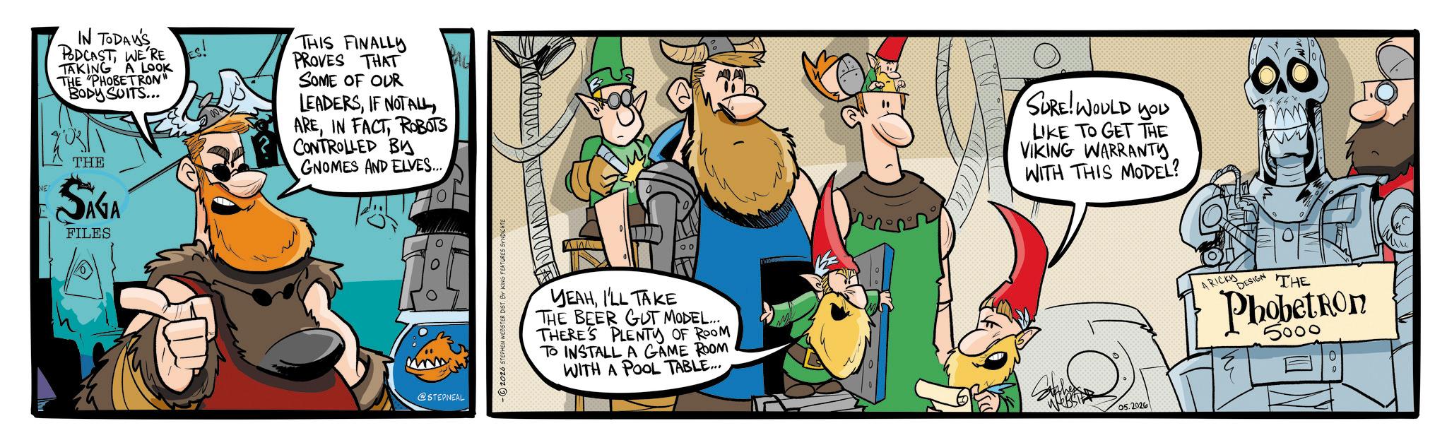 Publication OCR: IN TODAY'S PODCASTWE'RE ES! TAKING A LOOK THE "PHOBETRON" BODY SUITS... NE THE SIGA FILES THIS FINALLY PROVES THAT SOME OF OUR LEADERSIF NOT ALL AREROBOTS CONTROLLED BY GNOMES AND ELVES.... P @STEPNEAL - ©2026 STEPHEN WEBSTER DIST. BY KING FEATURES SY YEAHI'LL TAKE THE BEER GUT MODEL.... THERE'S PLENTY OF ROOM TO INSTALL A GAME ROOM WITH A POOL TABLE... SURE! WOULD YOU LIKE TO GET THE VIKING WARRANTYWITH THIS MODEL? 05.2026 A RICKY DESIGN THE Phobeton 5000 IN TODAY'S PODCASTWE'RE ES ! TAKING A LOOK THE " PHOBETRON " BODY SUITS ... NE THE SIGA FILES THIS FINALLY PROVES THAT SOME OF OUR LEADERSIF NOT ALL AREIN FACTROBOTS CONTROLLED BY GNOMES AND ELVES .... P @STEPNEAL - © 2026 STEPHEN WEBSTER DIST . BY KING FEATURES SY YEAHI'LL TAKE THE BEER GUT MODEL .... THERE'S PLENTY OF ROOM TO INSTALL A GAME ROOM WITH A POOL TABLE ... SURE ! WOULD YOU LIKE TO GET THE VIKING WARRANTYWITH THIS MODEL ? 05.2026 A RICKY DESIGN THE Phobeton 5000