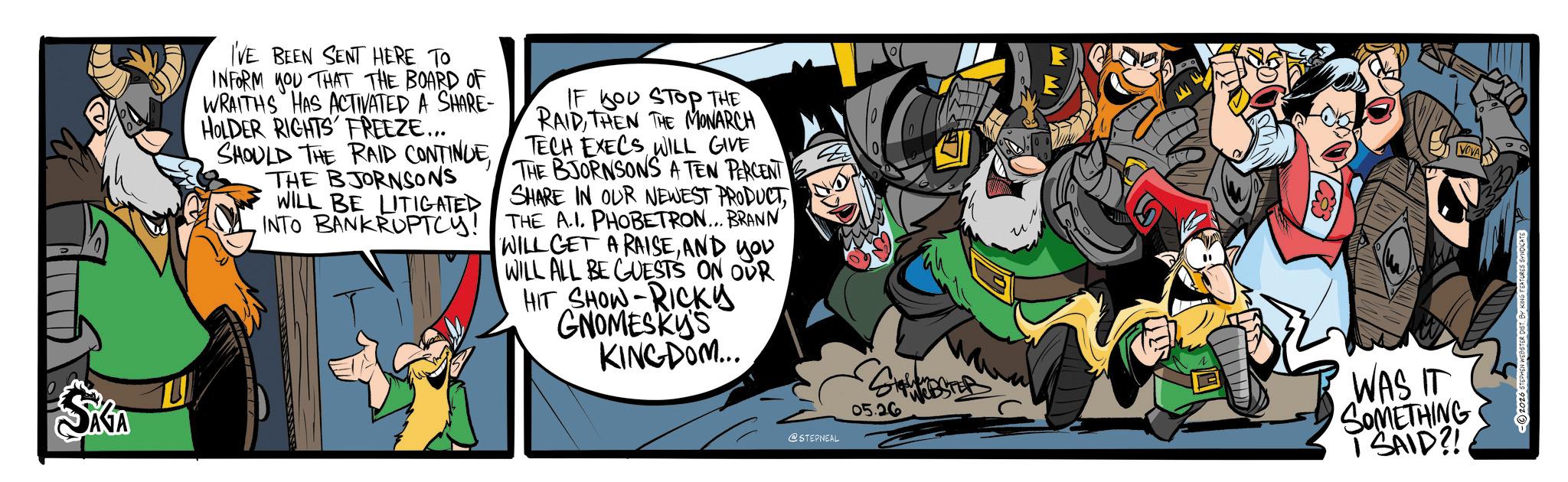 Comic book OCR: SKA I'VE BEEN SENT HERE TO INFORM YOU THAT THE BOARD OF WRAITHS HAS ACTIVATED A SHARE- HOLDER RIGHTS FREEZE... SHOULD THE RAID CONTINUETHE BJORNSONS WILL BE LITIGATED INTO BANKRUPTCY! IF YOU STOP THE RAIDTHEN THE MONARCH TECH EXECS WILL GIVE THE BJORNSONS A TEN PERCENT SHARE IN OUR NEWEST PRODUCT THE A.I. PHOBETRON... BRANN WILL GET A RAISEAND you WILL ALL BE GUESTS ON OUR HIT SHOW-RICKY GNOMESKY'S KINGDOM... @STEPNEAL 05.26 WAS IT SOMETHING I SAID?! 2026 STEPHEN WEBSTER DIST. BY KING FEATURES SYNDICATE SKA I'VE BEEN SENT HERE TO INFORM YOU THAT THE BOARD OF WRAITHS HAS ACTIVATED A SHARE- HOLDER RIGHTS FREEZE ... SHOULD THE RAID CONTINUETHE BJORNSONS WILL BE LITIGATED INTO BANKRUPTCY ! IF YOU STOP THE RAIDTHEN THE MONARCH TECH EXECS WILL GIVE THE BJORNSONS A TEN PERCENT SHARE IN OUR NEWEST PRODUCT THE A.I. PHOBETRON ... BRANN WILL GET A RAISEAND you WILL ALL BE GUESTS ON OUR HIT SHOW - RICKY GNOMESKY'S KINGDOM ... @STEPNEAL 05.26 WAS IT SOMETHING I SAID ?! 2026 STEPHEN WEBSTER DIST . BY KING FEATURES SYNDICATE