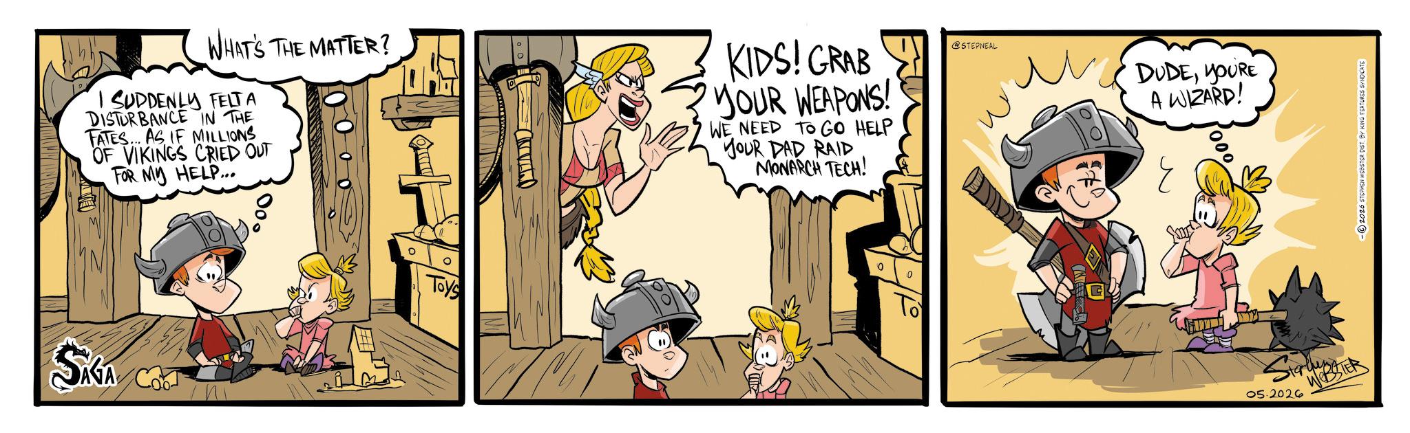 Publication OCR: WHAT'S THE MATTER? SUDDENLY FELTA DISTURBANCE IN THE FATES... AS IF MILLIONS OF VIKINGS CRIED OUT FOR MY HELP... SAGA CO Toys KIDS! GRAB YOUR WEAPONS! WE NEED TO GO HELP YOUR DAD RAID MONARCH TECH! To @STEPNEAL DUDEYOU'RE A WIZARD! ? starten 05.2026 WEBSTER 2026 STEPHEN WEBSTER DIST. BY KING FEATURES SYNDICATE WHAT'S THE MATTER ? SUDDENLY FELTA DISTURBANCE IN THE FATES ... AS IF MILLIONS OF VIKINGS CRIED OUT FOR MY HELP ... SAGA CO Toys KIDS ! GRAB YOUR WEAPONS ! WE NEED TO GO HELP YOUR DAD RAID MONARCH TECH ! To @STEPNEAL DUDEYOU'RE A WIZARD ! ? starten 05.2026 WEBSTER 2026 STEPHEN WEBSTER DIST . BY KING FEATURES SYNDICATE