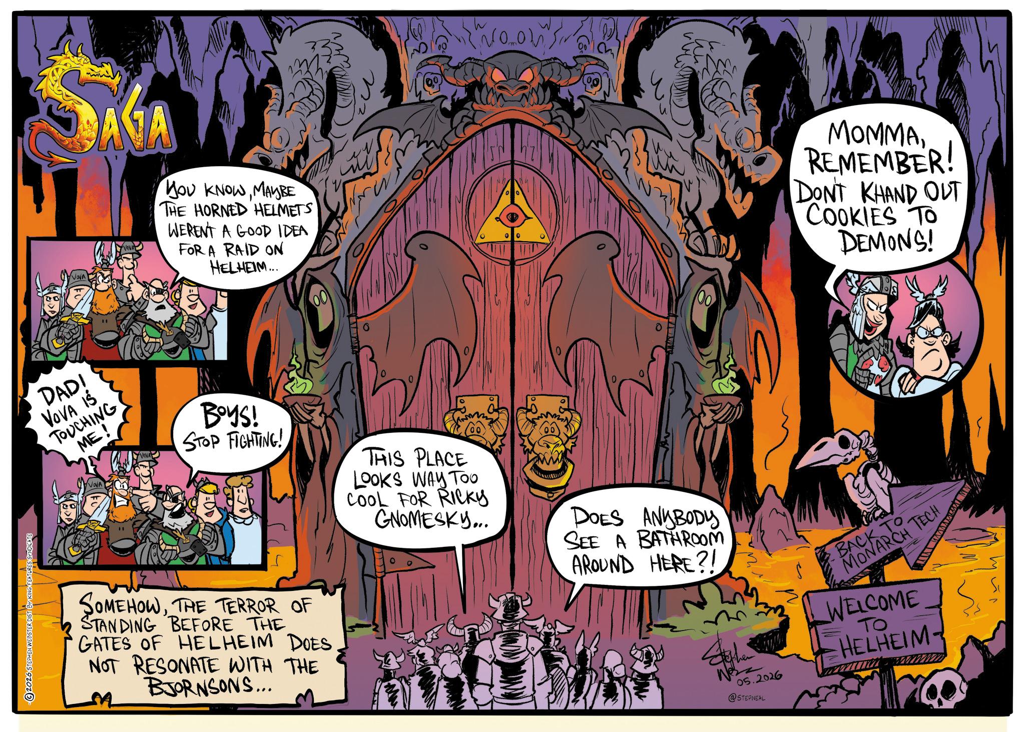 Publication OCR: 2026 STEPHEN WEBSTER DIST BY KING FEATURES SYNDICATE SAGA VOVA YOU KNOWMAYBE THE HORNED HELMETS WERENT A GOOD IDEA FOR A RAID ON HELHEIM... DADI VOVA IS TOUCHING ME! VOVA BOYS! STOP FIGHTING! THIS PLACE LOOKS WAY TOO COOL FOR RICKY GNOMESKY... SOMEHOWTHE TERROR OF STANDING BEFORE THE GATES OF HELHEIM DOES NOT RESONATE WITH THE BJORNSONS... DOES ANYBODY SEE A BATHROOM AROUND HERE?! 00 MOMMAREMEMBER! DONT KHAND OUT COOKIES TO DEMONS! 05.2026 @STEPNEAL BACK TO MONARCH TECH WELCOME ?? HELHEIM- 2026 STEPHEN WEBSTER DIST BY KING FEATURES SYNDICATE SAGA VOVA YOU KNOWMAYBE THE HORNED HELMETS WERENT A GOOD IDEA FOR A RAID ON HELHEIM ... DADI VOVA IS TOUCHING ME ! VOVA BOYS ! STOP FIGHTING ! THIS PLACE LOOKS WAY TOO COOL FOR RICKY GNOMESKY ... SOMEHOWTHE TERROR OF STANDING BEFORE THE GATES OF HELHEIM DOES NOT RESONATE WITH THE BJORNSONS ... DOES ANYBODY SEE A BATHROOM AROUND HERE ?! 00 MOMMAREMEMBER ! DONT KHAND OUT COOKIES TO DEMONS ! 05.2026 @STEPNEAL BACK TO MONARCH TECH WELCOME ?? HELHEIM-