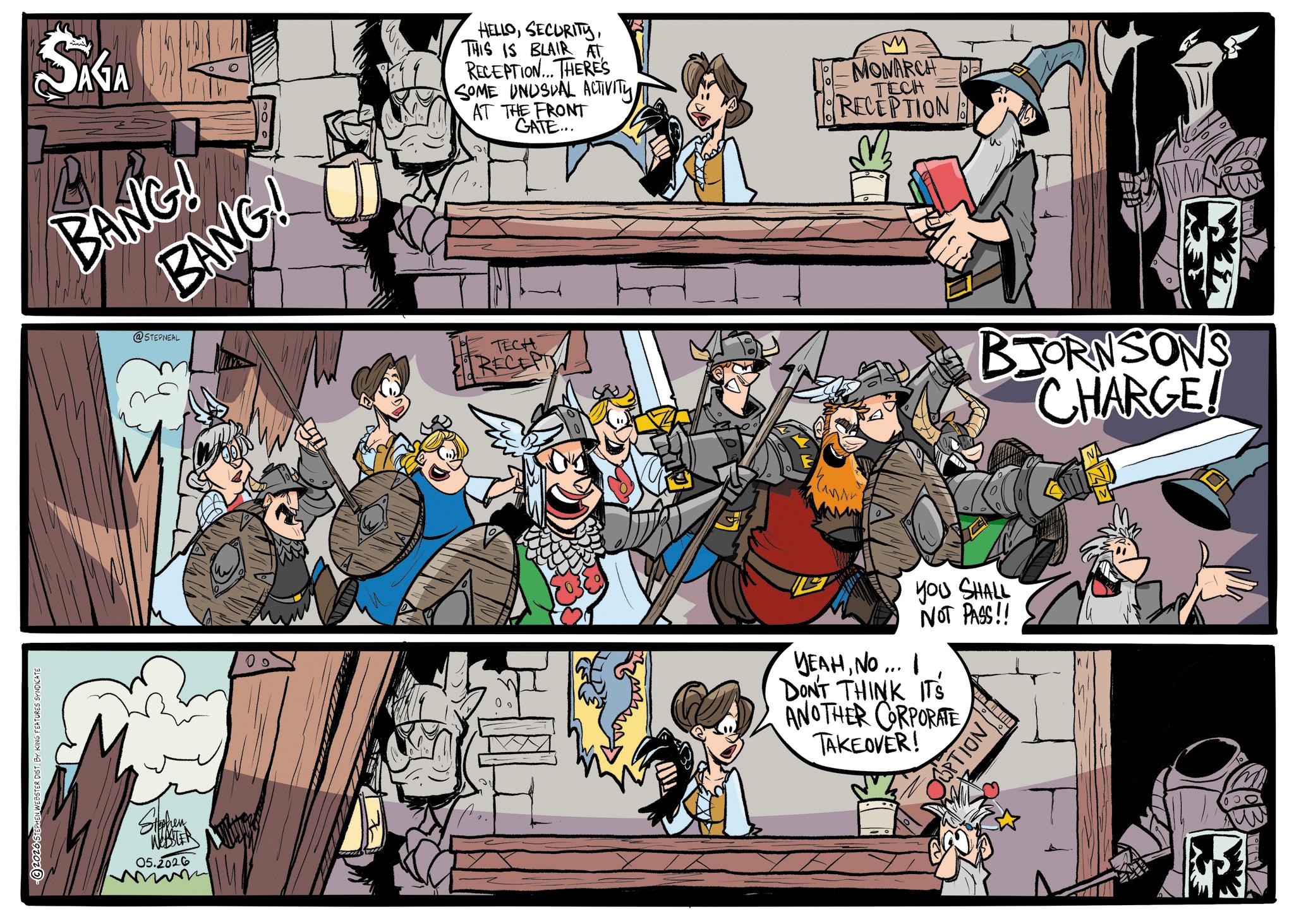Comics OCR: 2026 STEPHEN WEBSTER DIST. BY KING FEATURES SYNDICATE SAGA BANG! BANG! Stephen WEBSTER 05.2026 @STEPNEAL HELLOTHIS IS BLAIR AT RECEPTION... THERE'S SOME UNUSUAL ACTIVITY AT THE FRONT GATE... M MONARCH PEL RECEPTION TECH TECH RECEPT you SHALL NOT PASS!! YEAHNO ... I DON'T THINK ITS ANOTHER CORPORATE TAKEOVER! OPTION BJORNSON'S CHARGE! 2026 STEPHEN WEBSTER DIST . BY KING FEATURES SYNDICATE SAGA BANG ! BANG ! Stephen WEBSTER 05.2026 @STEPNEAL HELLOTHIS IS BLAIR AT RECEPTION ... THERE'S SOME UNUSUAL ACTIVITY AT THE FRONT GATE ... M MONARCH PEL RECEPTION TECH TECH RECEPT you SHALL NOT PASS !! YEAHNO ... I DON'T THINK ITS ANOTHER CORPORATE TAKEOVER ! OPTION BJORNSON'S CHARGE !