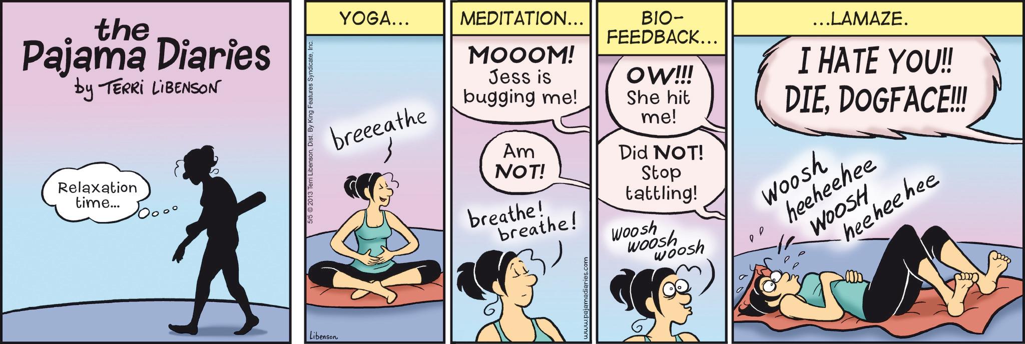 Foot OCR: the Pajama Diaries by TERRI LIBENSON Relaxation time... Libenson erri LibensonInc. 5/5 ©2013 Terri Lib YOGA... breeeathe MEDITATION... MOOOM! Jess is bugging me! Am NOT! BIO- FEEDBACK... OW!!! She hit me! Did NOT! Stop tattling! breathe! Woosh breathe! ajamadiaries.com ...LAMAZE. I HATE YOU!! DIEDOGFACE!!! woosh woosh Woosh heeheehee WOOSH heehee hee the Pajama Diaries by TERRI LIBENSON Relaxation time ... Libenson erri LibensonDist . By King Features SyndicateInc. 5/5 © 2013 Terri Lib YOGA ... breeeathe MEDITATION ... MOOOM ! Jess is bugging me ! Am NOT ! BIO- FEEDBACK ... OW !!! She hit me ! Did NOT ! Stop tattling ! breathe ! Woosh breathe ! ajamadiaries.com ... LAMAZE . I HATE YOU !! DIEDOGFACE !!! woosh woosh Woosh heeheehee WOOSH heehee hee