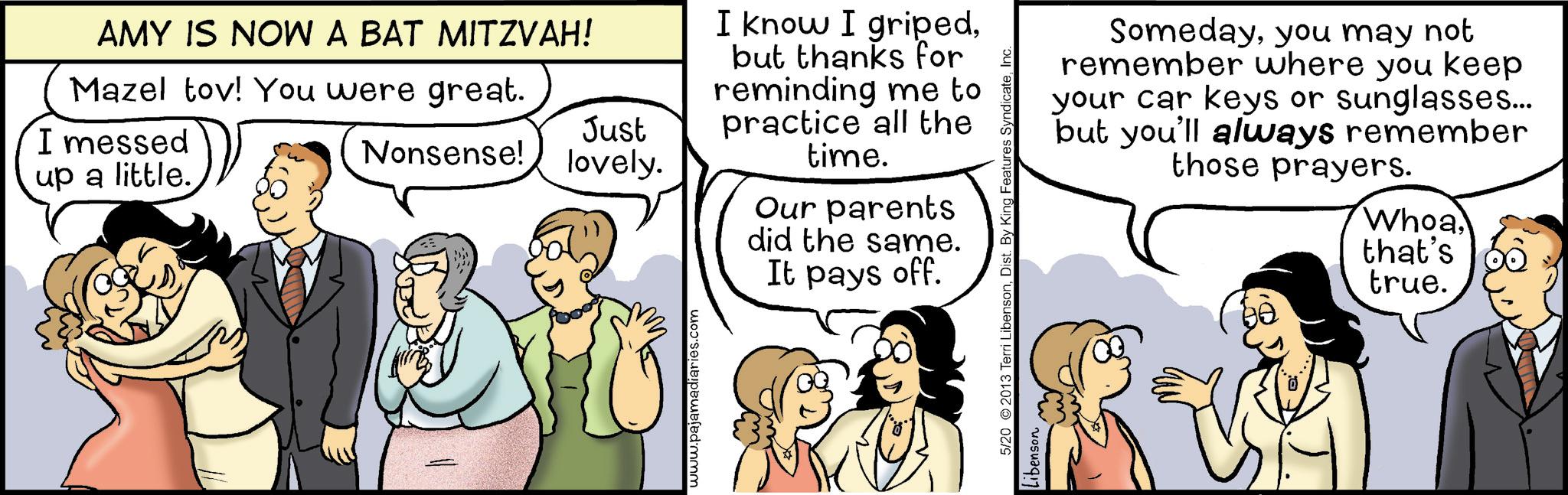 Fiction OCR: AMY IS NOW A BAT MITZVAH! Mazel tov! You were great. I messed up a little. Just Nonsense! lovely. www.pajamadiaries.com I know I gripedbut thanks for reminding me to practice all the time. Our parents did the same. It pays off. Somedayyou may not remember where you keep your car keys or sunglasses... but you'll always remember those prayers. Whoa. 5/20 ©2013 Terri LibensonInc. Libenson that's true. AMY IS NOW A BAT MITZVAH ! Mazel tov ! You were great . I messed up a little . Just Nonsense ! lovely . www.pajamadiaries.com I know I gripedbut thanks for reminding me to practice all the time . Our parents did the same . It pays off . Somedayyou may not remember where you keep your car keys or sunglasses ... but you'll always remember those prayers . Whoa . 5/20 © 2013 Terri LibensonDist . By King Features SyndicateInc. Libenson that's true .