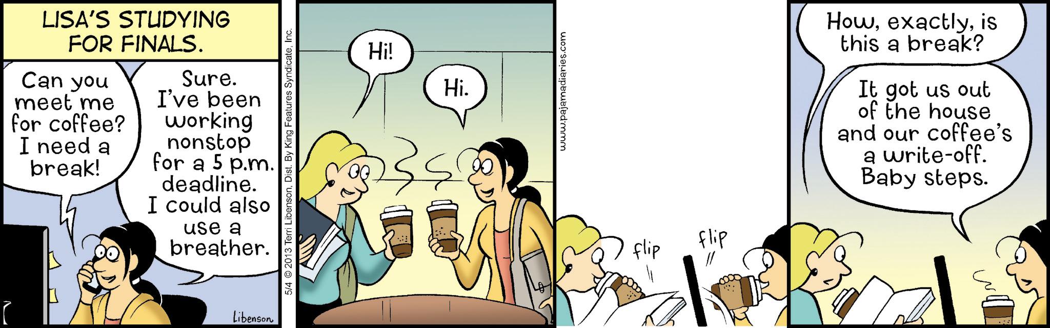Comic book OCR: LISA'S STUDYING FOR FINALS. Can you meet me for coffee? I need a break! Sure. I've been working nonstop for a 5 p.m. deadline. I could also use a breather. Libenson 5/4 2013 Terri LibensonInc. Hi! Hi. www.pajamadiaries.com flip flip Howis this a break? It got us out of the house and our coffee's a write-off. Baby steps. LISA'S STUDYING FOR FINALS . Can you meet me for coffee ? I need a break ! Sure . I've been working nonstop for a 5 p.m. deadline . I could also use a breather . Libenson 5/4 2013 Terri LibensonDist . By King Features SyndicateInc. Hi ! Hi . www.pajamadiaries.com flip flip Howis this a break ? It got us out of the house and our coffee's a write - off . Baby steps .
