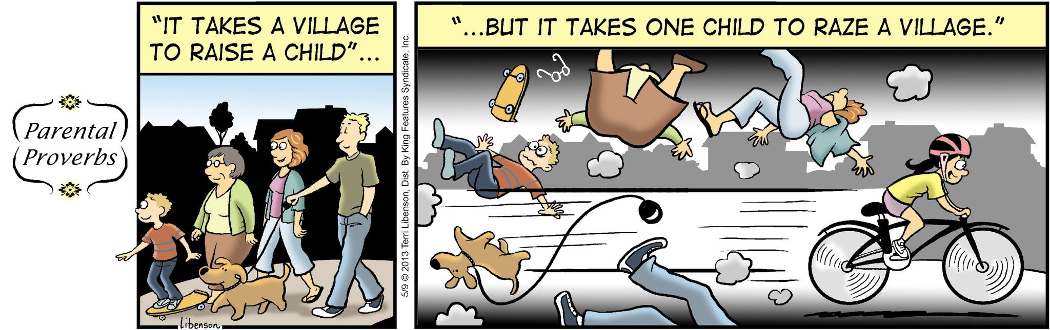 Comic book OCR: (Par Parental Proverbs libenson"IT TAKES A VILLAGE TO RAISE A CHILD”….. 5/9 © 2013 Terri LibensonInc. "...BUT IT TAKES ONE CHILD TO RAZE A VILLAGE.” ( Par Parental Proverbs libenson" IT TAKES A VILLAGE TO RAISE A CHILD ” … .. 5/9 © 2013 Terri LibensonDist . By King Features SyndicateInc. " ... BUT IT TAKES ONE CHILD TO RAZE A VILLAGE . ”