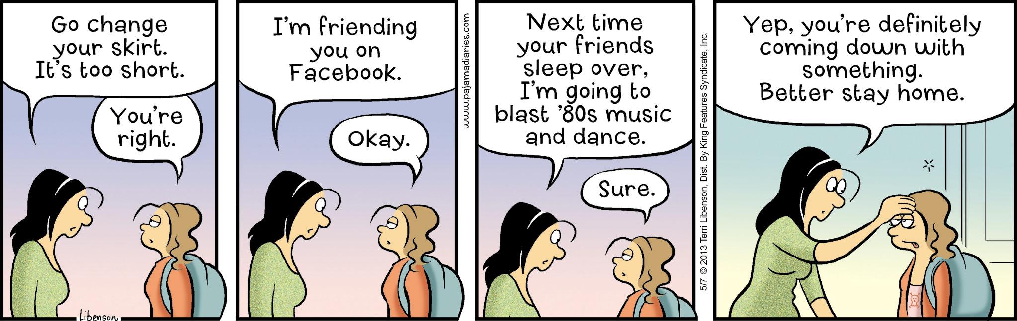 Happiness OCR: Libenson Go change your skirt. It's too short. You're right. I'm friending you on Facebook. Okay. www.pajamadiaries.com Next time your friends sleep overI'm going to blast '80s music and dance. Sure. 5/7 2013 Terri LibensonInc. Yepyou're definitely coming down with something. Better stay home. Libenson Go change your skirt . It's too short . You're right . I'm friending you on Facebook . Okay . www.pajamadiaries.com Next time your friends sleep overI'm going to blast ' 80s music and dance . Sure . 5/7 2013 Terri LibensonDist . By King Features SyndicateInc. Yepyou're definitely coming down with something . Better stay home .
