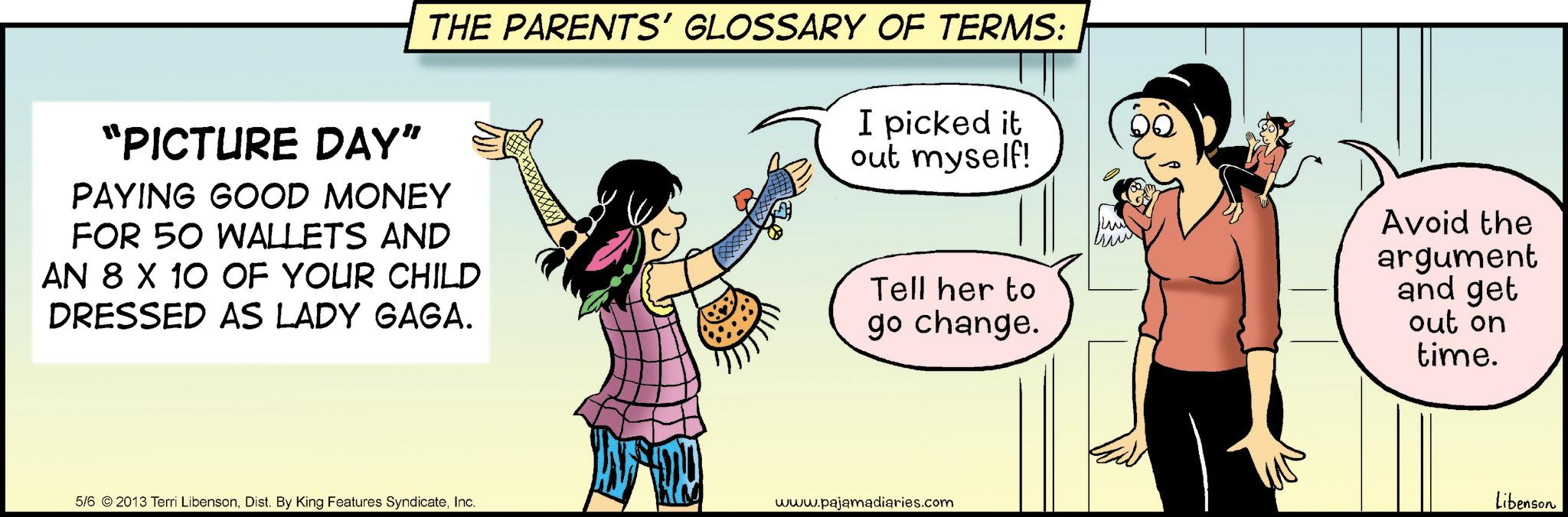 Happiness OCR: "PICTURE DAY" THE PARENTS' GLOSSARY OF TERMS: I picked it out myself! PAYING GOOD MONEY FOR 50 WALLETS AND AN 8 X 10 OF YOUR CHILD DRESSED AS LADY GAGA. Tell her to go change. 5/6 ©2013 Terri LibensonInc. www.pajamadiaries.com ??? Avoid the argument and get out on time. Libenson " PICTURE DAY " THE PARENTS ' GLOSSARY OF TERMS : I picked it out myself ! PAYING GOOD MONEY FOR 50 WALLETS AND AN 8 X 10 OF YOUR CHILD DRESSED AS LADY GAGA . Tell her to go change . 5/6 © 2013 Terri LibensonDist . By King Features SyndicateInc. www.pajamadiaries.com ??? Avoid the argument and get out on time . Libenson