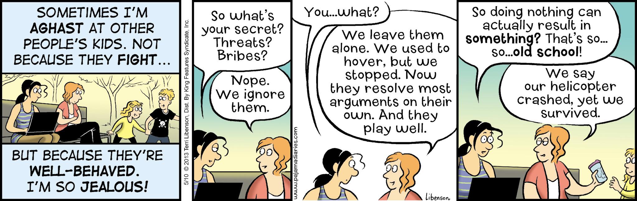 Fiction OCR: SOMETIMES I'M AGHAST AT OTHER PEOPLE'S KIDS. NOT BECAUSE THEY FIGHT….. BUT BECAUSE THEY'RE WELL-BEHAVED. I'M SO JEALOUS! 5/10 2013 Terri LibensonInc. So what's your secret? Threats? Bribes? Nope. We ignore them. You...what? We leave them alone. We used to hoverbut we stopped. Now they resolve most arguments on their own. And they play well. So doing nothing can actually result in something? That's so... so...old school! We say our helicopter crashedyet we survived. www.pajamadiaries.com Libenson SOMETIMES I'M AGHAST AT OTHER PEOPLE'S KIDS . NOT BECAUSE THEY FIGHT … .. BUT BECAUSE THEY'RE WELL - BEHAVED . I'M SO JEALOUS ! 5/10 2013 Terri LibensonDist . By King Features SyndicateInc. So what's your secret ? Threats ? Bribes ? Nope . We ignore them . You ... what ? We leave them alone . We used to hoverbut we stopped . Now they resolve most arguments on their own . And they play well . So doing nothing can actually result in something ? That's so ... so ... old school ! We say our helicopter crashedyet we survived . www.pajamadiaries.com Libenson