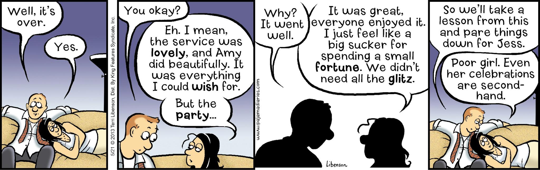 Comic book OCR: Wellit's over. Yes. 5/21 2013 Terri LibensonInc. You okay? Eh. I meanthe service was lovelyand Amy did beautifully. It was everything I could wish for. But the party... www.pajamadiaries.com Why? It was greatIt went everyone enjoyed it. well. I just feel like a big sucker for spending a small fortune. We didn't need all the glitz. So we'll take a lesson from this and pare things down for Jess. Poor girl. Even her celebrations are second- hand. Libenson Wellit's over . Yes . 5/21 2013 Terri LibensonDist . By King Features SyndicateInc. You okay ? Eh . I meanthe service was lovelyand Amy did beautifully . It was everything I could wish for . But the party ... www.pajamadiaries.com Why ? It was greatIt went everyone enjoyed it . well . I just feel like a big sucker for spending a small fortune . We didn't need all the glitz . So we'll take a lesson from this and pare things down for Jess . Poor girl . Even her celebrations are second- hand . Libenson