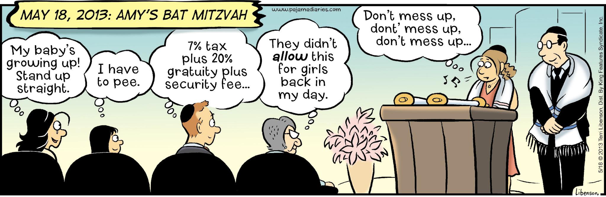 Comic book OCR: MAY 182013: AMY'S BAT MITZVAH My baby's growing up! Stand up straight. I have to pee. 7% tax plus 20% gratuity plus security fee... www.pajamadiaries.com They didn't allow this for girls back in my day. Don't mess updon't mess up... 55 LibensonInc. MAY 182013 : AMY'S BAT MITZVAH My baby's growing up ! Stand up straight . I have to pee . 7 % tax plus 20 % gratuity plus security fee ... www.pajamadiaries.com They didn't allow this for girls back in my day . Don't mess updont ' mess updon't mess up ... 55 Libenson5/18 2013 Terri LibensonDist . By King Features Syndicate